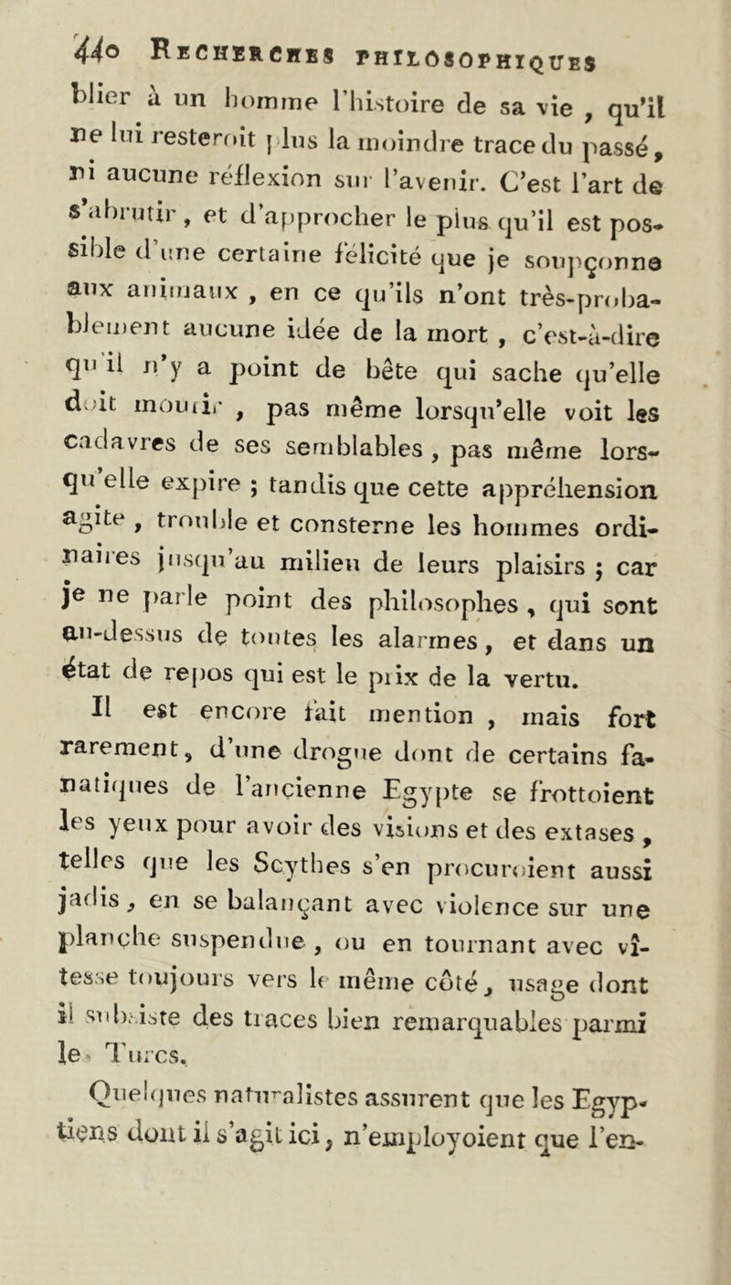 blier à un homme l’histoire de sa vie , qu’il ne lui resteroit plus la moindre trace du passé, rn aucune réflexion sur l’avenir. C’est l’art de s’abrutir, et d’approcher le plus qu’il est pos- sible d’une certaine félicité que je soupçonna aux animaux , en ce qu’ils n’ont très-proba- blement aucune idée de la mort , c’est-à-dire qu il n’y a point de bête qui sache qu’elle doit mourir 9 pas même lorsqu’elle voit les Cadavres de ses semblables , pas même lors- qu elle expire ; tandis que cette appréhension agite , trouble et consterne les hommes ordi- • # nanes jusqu au milieu de leurs plaisirs; car je ne par'le point des philosophes , qui sont au-dessus de tontes les alarmes, et dans un état de repos qui est le piix de la vertu. Il est encore fait mention , mais fort rarement, dune drogue dont de certains fa- natiques de l’ançienne Egypte se frottoient lf s yeux pour avoir des visions et des extases , telles que les Scythes s en procuroient aussi jaflis ^ en se balançant avec violence sur une planche suspendue , ou en tournant avec vi- tesse toujours vers le même côté^ usage dont h subsiste des tiaces bien remarquables parmi Ie> Turcs* Quelques naturalistes assurent que les Egyp- tiens dont ii s’agit ici} n’employoient que l’en-