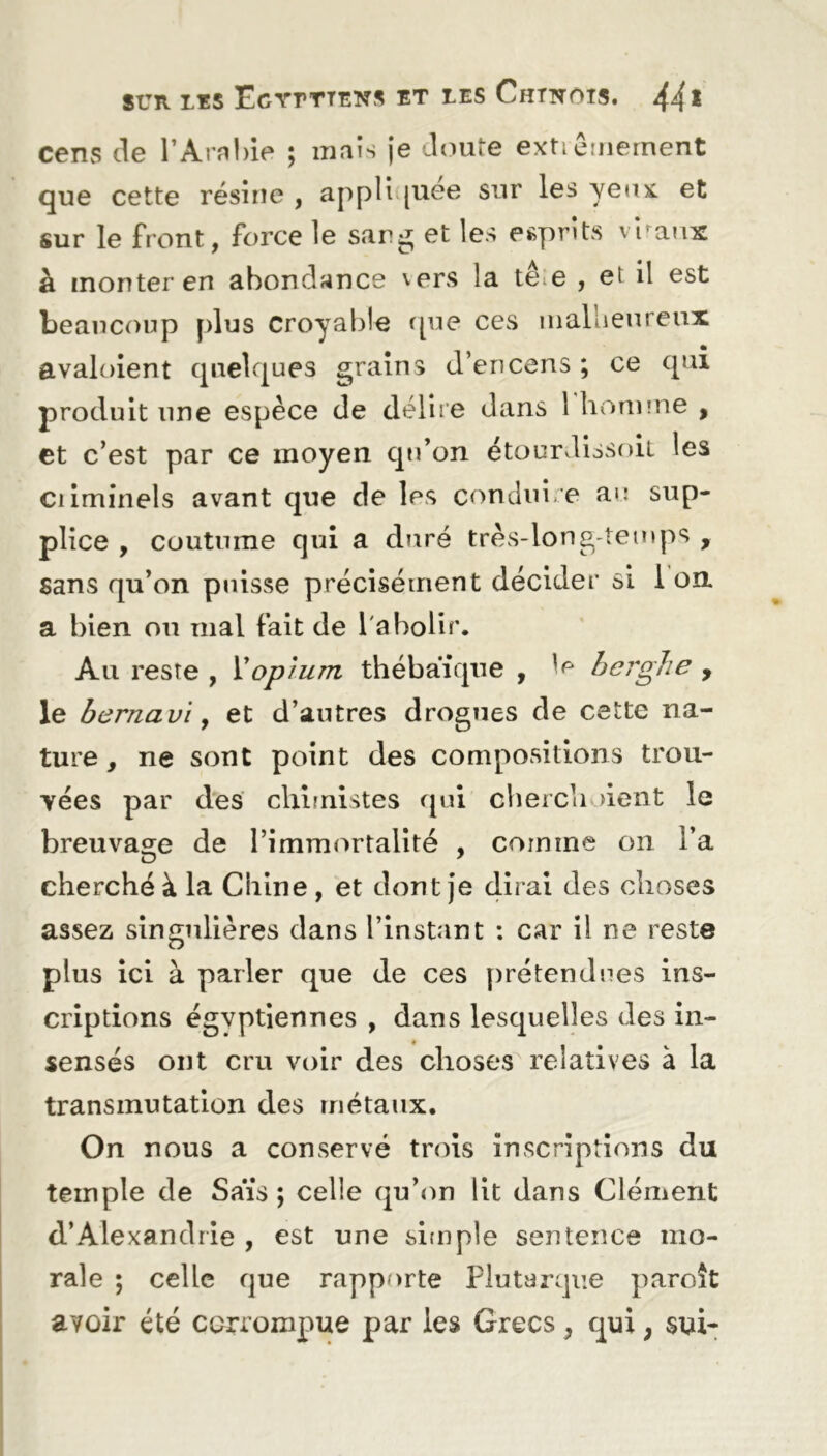 cens de l’Arahie ; mais je doute extrêmement que cette résine , appliquée sur les yeux et sur le front, force le sang et les esprits viraux à monter en abondance vers la te e , et il est beaucoup plus croyable que ces malheureux avaloient quelques grains d’encens ; ce qui produit une espèce de délire dans 1 homme , et c’est par ce moyen qu’on étourdissoit les criminels avant que cle les conduire au sup- plice , coutume qui a duré très-long temps , sans qu’on puisse précisément décider si 1 on a bien on mal fait de l'abolir. Au reste , Xopium thébaïque , le berghe , le bernavi, et d’autres drogues de cette na- ture, ne sont point des compositions trou- vées par des chimistes qui cherchaient le breuvage de l’immortalité , comme on l’a cherché à la Chine , et dont je dirai des choses assez singulières dans l’instant : car il ne reste plus ici à parler que de ces prétendues ins- criptions égyptiennes , dans lesquelles des in- sensés ont cru voir des choses relatives à la transmutation des métaux. On nous a conservé trois inscriptions du temple de Sais; celle qu’on lit dans Clément d’Alexandrie , est une simple sentence mo- rale ; celle que rapporte Plutarque paroît avoir été corrompue par les Grecs, qui ; sui-