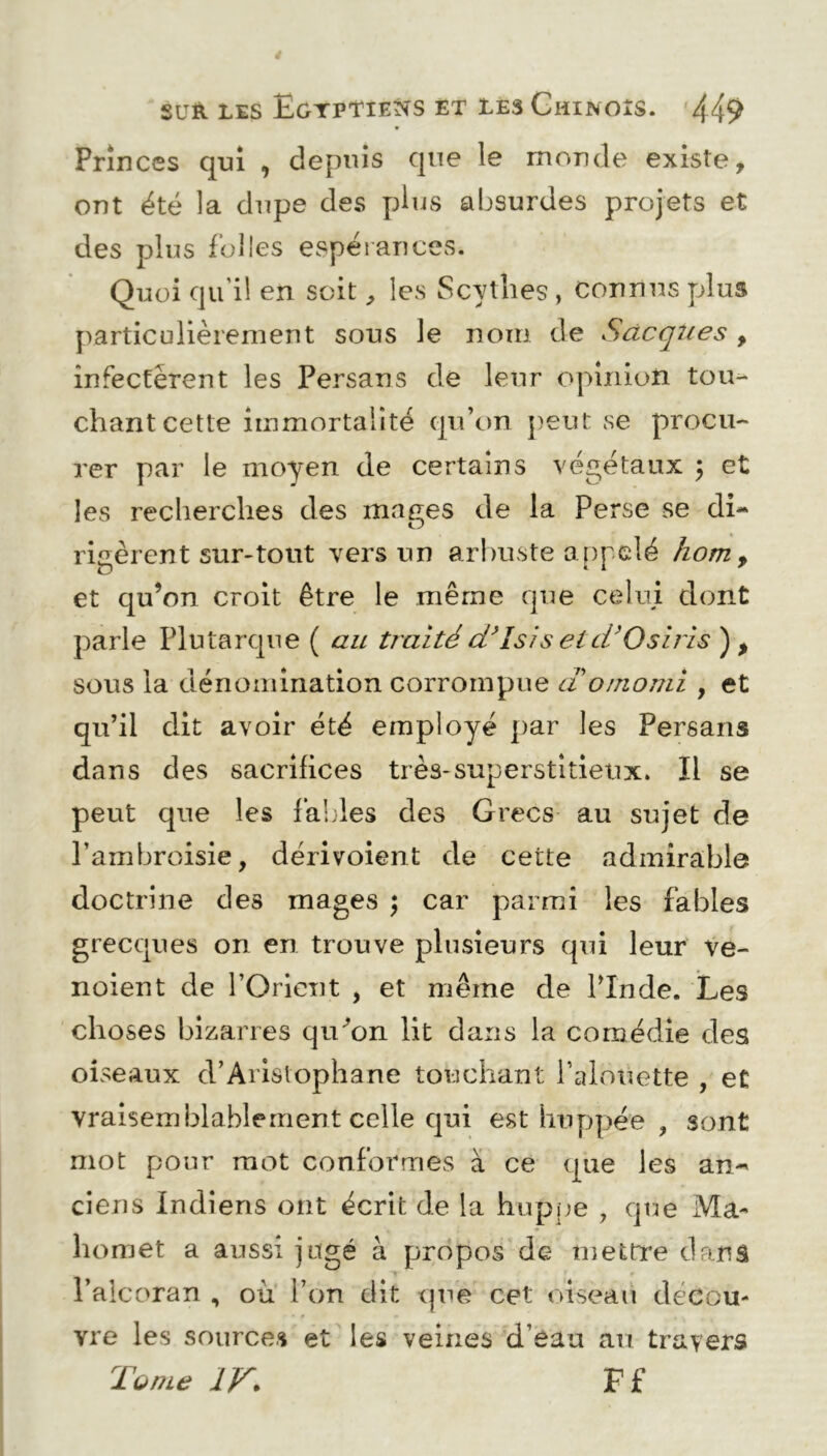 Princes qui , depuis que le monde existe, ont été la dupe des plus absurdes projets et des plus folies espérances. Quoi qu'il en soit, les Scythes, connus plus particulièrement sous le nom de Sacques , infectèrent les Persans de leur opinion tou- chant cette immortalité qu’on peut se procu- rer par le moyen de certains végétaux $ et les recherches des mages de la Perse se di- rigèrent sur-tout vers un arbuste appelé hom> et qu’on croit être le même que celui dont parle Plutarque ( au traité d’isis etd’Osiris ) , sous la dénomination corrompue aomomi , et qu’il dit avoir été employé par les Persans dans des sacrifices très-superstitieux. Il se peut que les faides des Grecs au sujet de l’ambroisie, dérivoient de cette admirable doctrine des mages ; car parmi les fables grecques on en trouve plusieurs qui leur ve- noient de l’Orient , et même de l’Inde. Les choses bizarres qiCon lit dans la comédie des oiseaux d’Aristophane touchant l’alouette , et vraisemblablement celle qui est huppée , sont mot pour mot conformes à ce que les an- ciens Indiens ont écrit de la huppe , que Ma- homet a aussi jugé à propos de mettre dans l’alcoran , où l’on dit que cet oiseau décou- vre les sources et les veines d’eau au travers Tome IV. F f