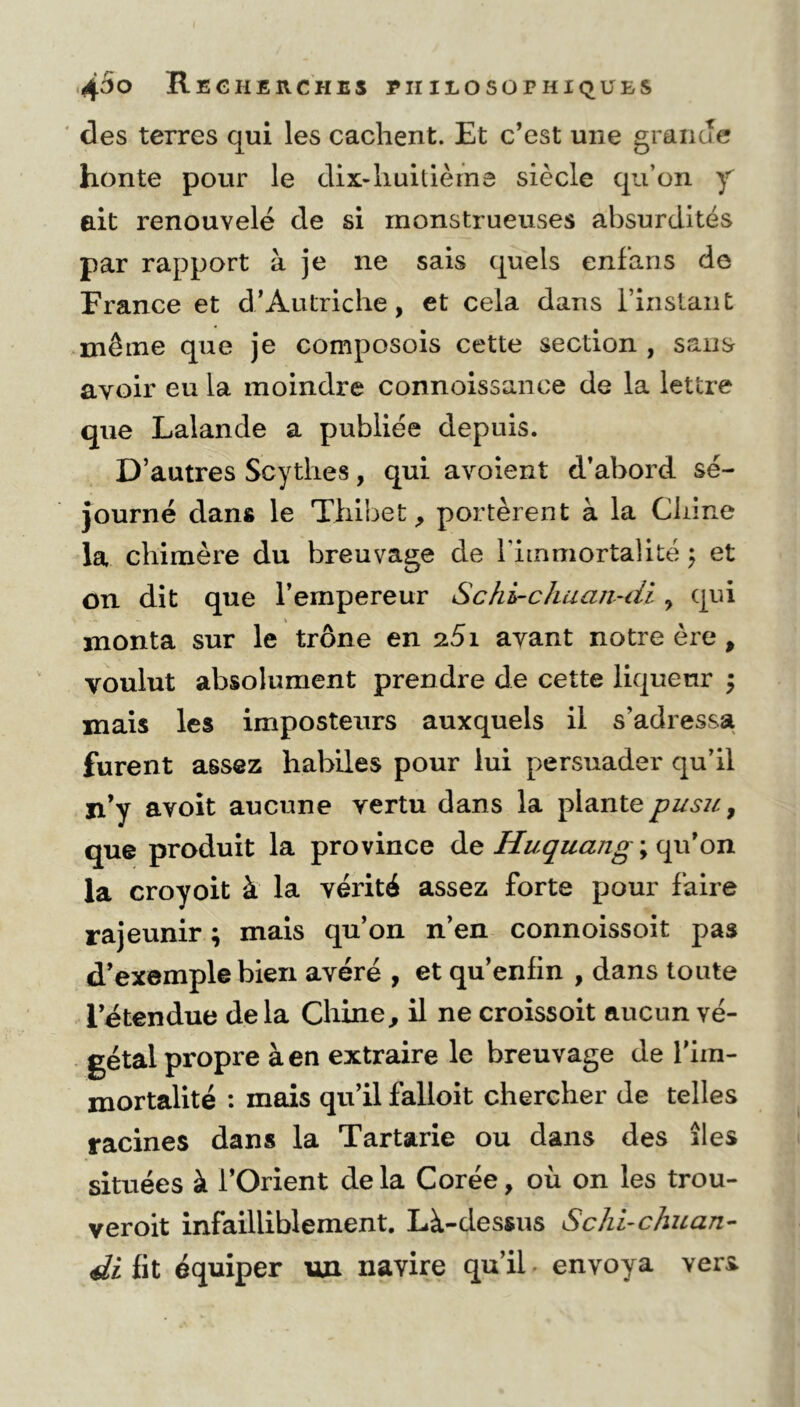 des terres qui les cachent. Et c’est une grande honte pour le dix-huitième siècle qu’on y ait renouvelé de si monstrueuses absurdités par rapport à je ne sais quels enfans de France et d’Autriche, et cela dans l'instant même que je composois cette section , sans avoir eu la moindre connoissance de la lettre que Lalande a publiée depuis. D’autres Scythes, qui avoient d’abord sé- journé dans le Tliibet, portèrent à la Chine la chimère du breuvage de l'immortalité \ et on dit que l’empereur Schi-chuan-di, qui monta sur le trône en s5i avant notre ère, voulut absolument prendre de cette liqueur ÿ mais les imposteurs auxquels il s'adressa furent assez habiles pour lui persuader qu’il ji’y avoit aucune vertu dans la plante pusu, que produit la province de Huquang; qu’on la croyoit à la vérité assez forte pour faire rajeunir ; mais qu’on n’en connoissoit pas d’exemple bien avéré , et qu’enfin , dans toute l’étendue delà Chine, il ne croissoit aucun vé- gétai propre à en extraire le breuvage de l’im- mortalité : mais qu’il falloit chercher de telles racines dans la Tartarie ou dans des îles situées à l’Orient delà Corée, où on les trou- veroit infailliblement. Là-dessus Schi-chuan- di fit équiper un navire qu’il envoya vers