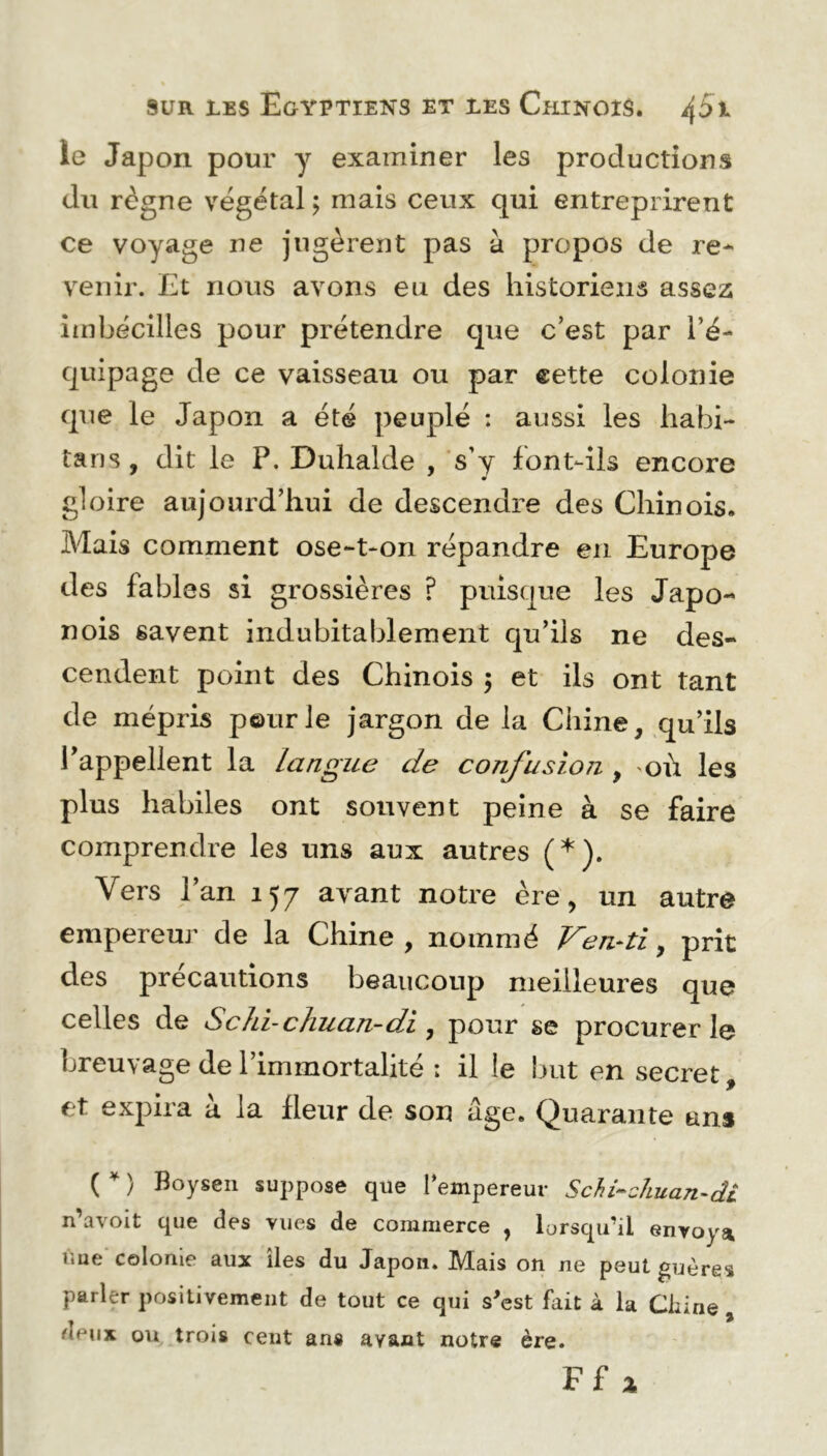 le Japon pour y examiner les productions du règne végétal ; mais ceux qui entreprirent ce voyage ne jugèrent pas à propos de re- venir. Et nous avons eu des historiens assez imbécilles pour prétendre que c’est par l’é- quipage de ce vaisseau ou par eette colonie que le Japon a été peuplé : aussi les habi- tant , dit le P. Duhalde , s’y font-ils encore gloire aujourd’hui de descendre des Chinois. Mais comment ose-t-on répandre en Europe des fables si grossières ? puisque les Japo- nois gavent indubitablement qu’ils ne des- cendent point des Chinois $ et ils ont tant de mépris pour le jargon de la Chine, qu’ils l'appellent la Langue de confusion , où les plus habiles ont souvent peine à se faire comprendre les uns aux autres (*). Vers l’an 157 avant notre ère, un autre empereur de la Chine, nommé Ven-ti, prit des précautions beaucoup meilleures que celles de Schi-chuan-di, pour se procurer le breuvage de l’immortalité : il le but en secret, et expira à la fleur de son âge. Quarante ans ( * ) Boysen suppose que l’empereur Schi~chuan-di n’avoit que des vues de commerce , lorsqu’il envoya ùue colonie aux îles du Japon. Mais on ne peut guères parler positivement de tout ce qui s'est fait à la Chine ' ou trois cent ans ayant notre ère.