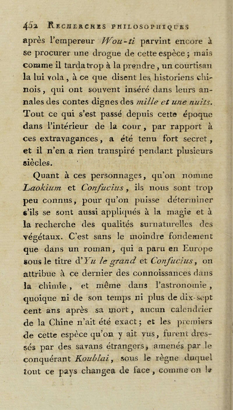 après l’empereur Wou -ti parvint encore à se procurer une drogue de cette espèce; mais comme il tarda trop à la prendre , un courtisan la lui vola , à ce que disent les historiens chi- nois , qui ont souvent inséré dans leurs an- nales des contes dignes des mille et une nuits. Tout ce qui s’est passé depuis cette époque dans l’intérieur de la cour , par rapport à ces extravagances, a été tenu fort secret, et il n’en a rien transpiré pendant plusieurs siècles. Quant à ces personnages, qu’on nomme Laokiu7n et Confucius, ils nous sont trop peu connus, pour qu’on puisse déterminer s’ils se sont aussi appliqués à la magie et à la recherche des qualités surnaturelles des végétaux. C’est sans le moindre fondement que dans un roman, qui a paru en Europe sous le titre d’l u le grand et Confucius, on attribue à ce dernier des connoissances dans la chimie , et même dans l’astronomie, quoique ni de son temps ni plus de dix-sept cent ans après sa mort, aucun calendrier de la Chine n’ait été exact ; et les premiers de cette espèce qu’on y ait vus, furent dres- sés par des savans étrangers, amenés par le conquérant Koublai, sous le règne duquel tout ce pays changea de lace, comme on 1#