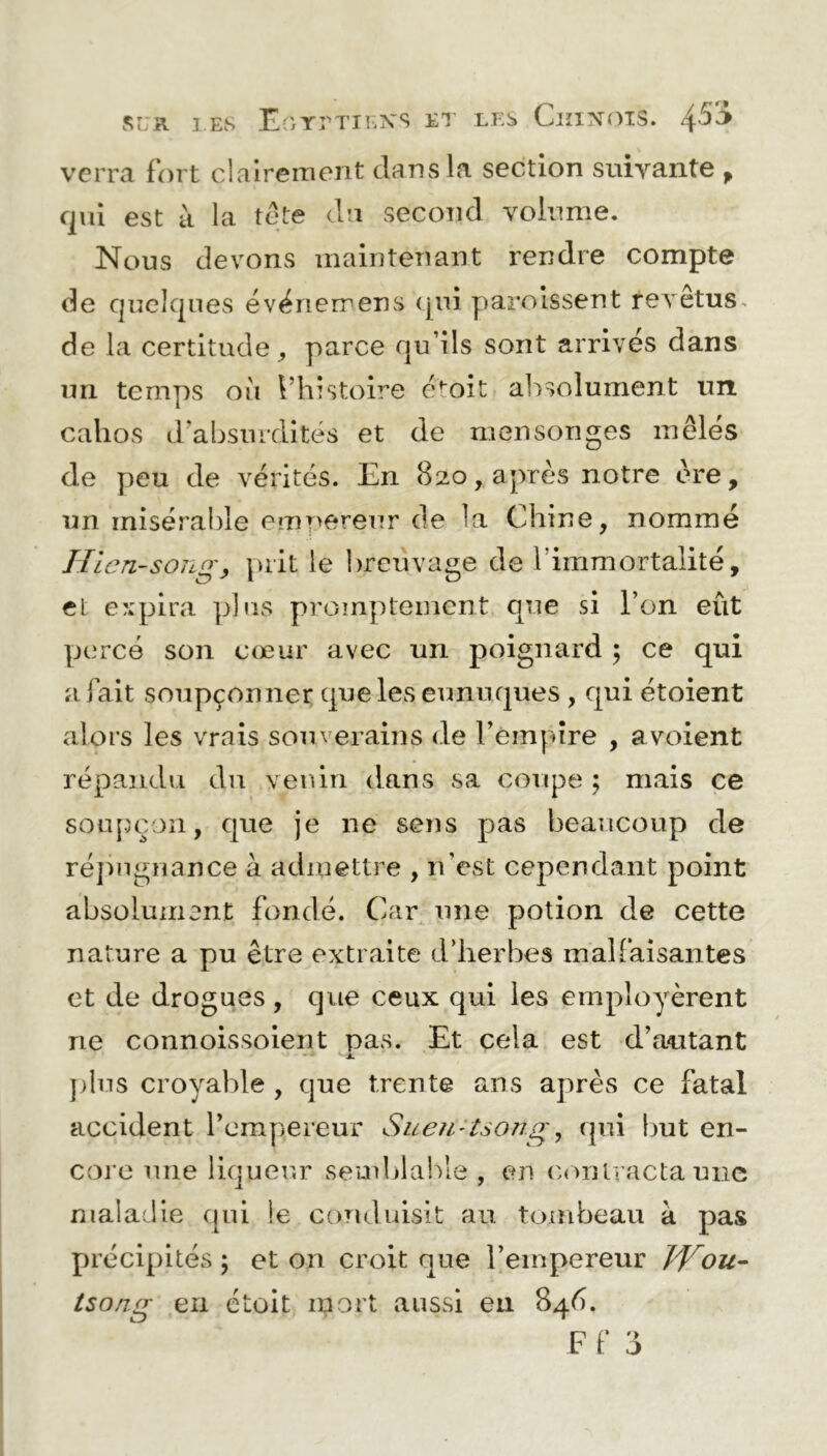 si:R LES Egyptiens et les Chinois. 4^5 verra fort clairement dans la section suivante , qui est à la tête du second volume. Nous devons maintenant rendre compte de quelques évériemens qui paroissent tevetus. de la certitude, parce qu’ils sont arrives dans un temps où l’histoire etôit absolument un cahos d’absurdités et de mensonges mêlés de peu de vérités. En 820, aj)rès notre ère, un misérable empereur de la Chine, nommé Hien-song, prit le breuvage de l’immortalité, cl expira plus promptement que si l’on eût percé son cœur avec un poignard ; ce qui a fait soupçonner que les eunuques , qui étoient alors les vrais souverains de l’empire , avoient répandu du venin dans sa coupe ; mais ce soupçon, que je ne sens pas beaucoup de répugnance à admettre , n'est cependant point absolument fondé. Car une potion de cette nature a pu être extraite d’herbes malfaisantes et de drogues , que ceux qui les employèrent ne connoissoient pas. Et cela est d’autant j. plus croyable , que trente ans après ce fatal accident l’empereur Suen-tsong, qui but en- core une liqueur semblable , cm non tracta une maladie qui le conduisit au tombeau à pas précipités ; et on croit nue l’empereur JYou- tsong en étoit mort aussi en 846.