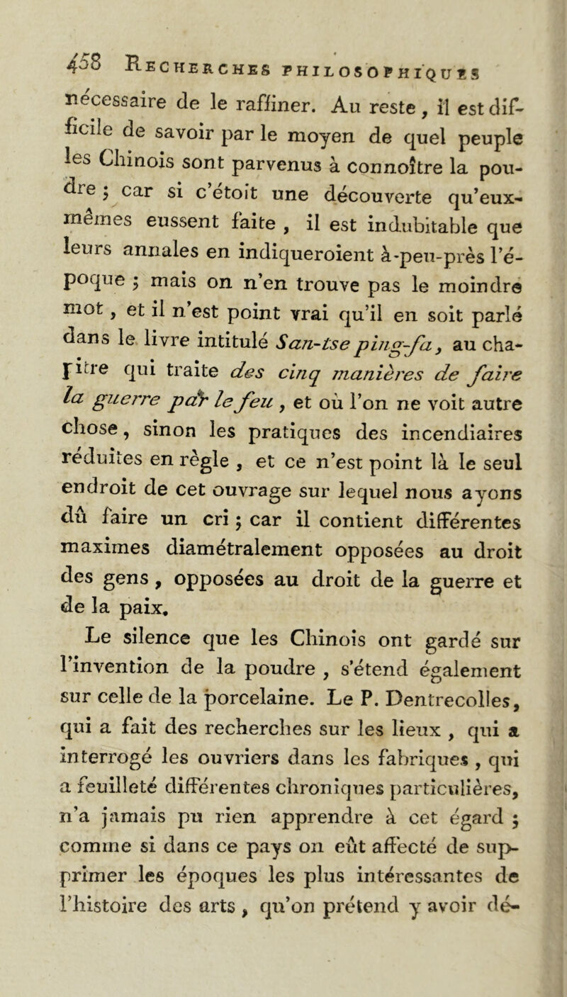 necessaire de le raffiner. Au reste, il est dif- ficile de savoir par le moyen de quel peuple les Chinois sont parvenus à connoître la pou- dre 3 car si c étoit une découverte qu’eux- memes eussent faite , il est indubitable que leurs annales en indiqueroient à-peu-près 1 e- poque j mais on n en trouve pas le moindre mot, et il n est point vrai qu’il en soit parlé dans le livre intitulé S an-tse ping-fa} au cha- pitre qui traite des cinq manières de faire la guerre par le feu , et où l’on ne voit autre chose, sinon les pratiques des incendiaires réduites en règle , et ce n’est point là le seul endroit de cet ouvrage sur lequel nous ayons dû faire un cri ; car il contient différentes maximes diamétralement opposées au droit des gens , opposées au droit de la guerre et de la paix. Le silence que les Chinois ont gardé sur l’invention de la poudre , s’étend également sur celle de la porcelaine. Le P. Dentrecolles, qui a fait des recherches sur les lieux , qui a interrogé les ouvriers dans les fabriques , qui a feuilleté différentes chroniques particulières, n’a jamais pu rien apprendre à cet égard ; comme si dans ce pays on eût affecté de sup- primer les époques les plus intéressantes de l’histoire des arts , qu’on prétend y avoir dé-