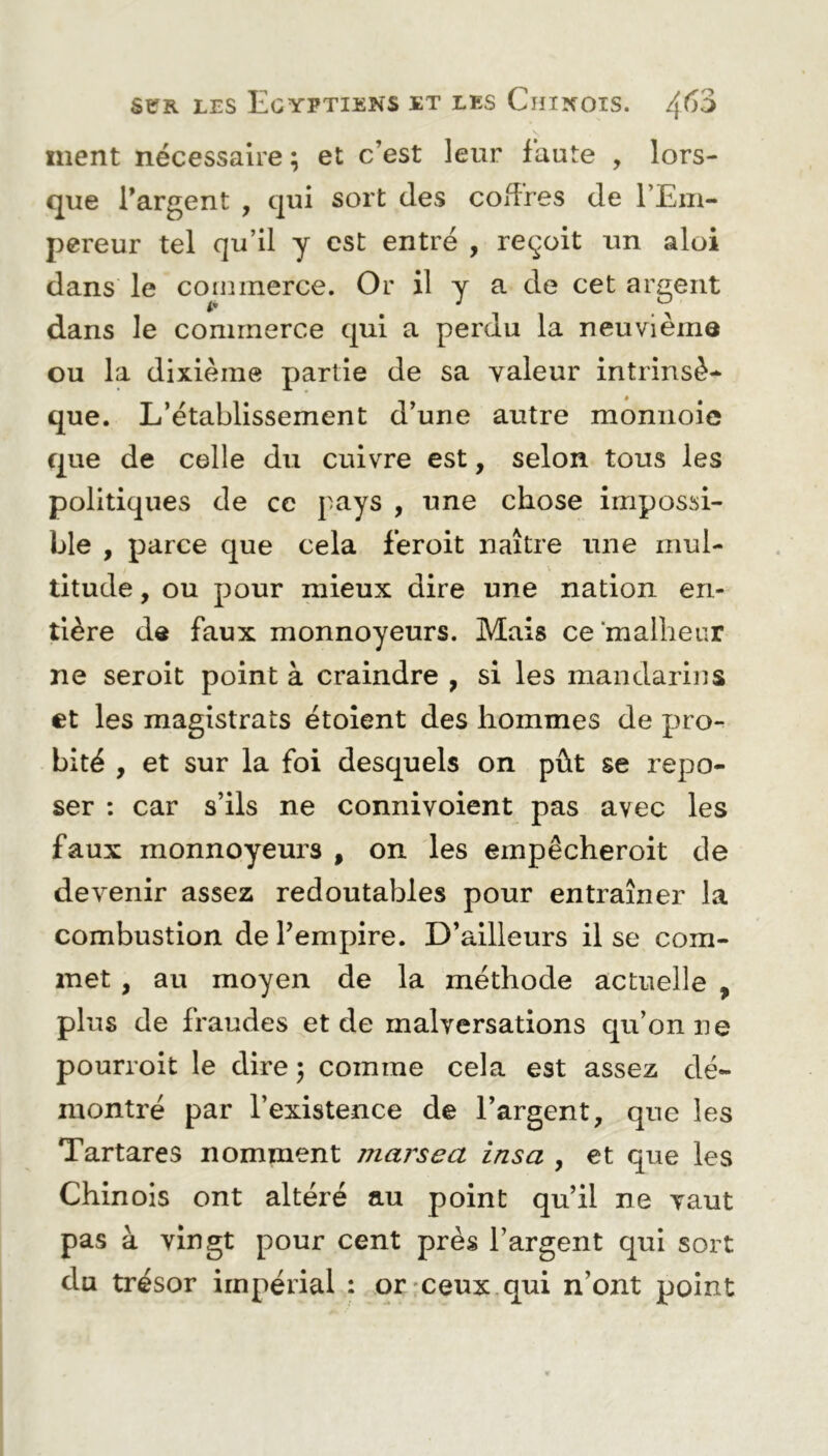 ment nécessaire ; et c’est leur faute , lors- que l’argent , qui sort des coffres de l’Em- pereur tel qu’il y est entré , reçoit un aloi dans le commerce. Or il y a de cet argent dans le commerce qui a perdu la neuvième ou la dixième partie de sa valeur intrinsè- que. L’établissement d’une autre monnoie que de celle du cuivre est, selon tous les politiques de ce pays , une chose impossi- ble , parce que cela fèroit naître une mul- titude, ou pour mieux dire une nation en- tière de faux monnoyeurs. Mais ce malheur ne seroit point à craindre , si les mandarins et les magistrats étoient des hommes de pro- bité , et sur la foi desquels on pût se repo- ser : car s’ils ne connivoient pas avec les faux monnoyeurs , on les empêcheroit de devenir assez redoutables pour entraîner la combustion de l’empire. D’ailleurs il se com- met , au moyen de la méthode actuelle , plus de fraudes et de malversations qu’on ne pourroit le dire \ comme cela est assez dé- montré par l’existence de l’argent, que les Tartares nomment marsea ins a , et que les Chinois ont altéré au point qu’il ne vaut pas à vingt pour cent près l’argent qui sort du trésor impérial : or ceux qui n’ont point