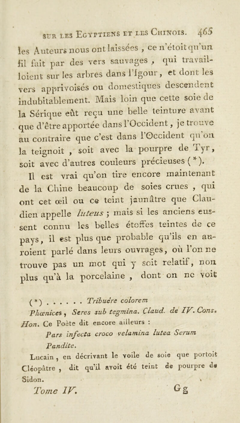 les Auteurs nous ont laissées , ce 11 etoitqu un fit fait par des vers sauvages , qui travail- loient sur les arbres dans l’Igour, et dont les vers apprivoisés ou domestiques descendent indubitablement. Mais loin que cette soie de la Sérique eût reçu une belle teinture avant que d’être apportée dans ! Occident, je trouve au contraire que c’est dans 1 Occident qu on la teignoit , soit avec la pourpre de Eyr, soit avec d’autres couleurs précieuses ( *). Il est vrai qu’on tire encore maintenant de la Chine beaucoup de soies crues , qui ont cet œil ou ce teint jaunâtre que Clau- dien appelle luteus j mais si les anciens eus- sent connu les belles etoües teintes de ce pays, il est plus que piobabie qu ils en au— roient parlé dans leurs ouvrages, où l’on ne trouve pas un mot qui y soit relatif, non plus qu’à la porcelaine , dont on ne voit ( * ) Tribuére colorent P/iœnices , Seres sub tegmina. Claud. de IV• Cons* JPon. Ce Poète dit encore ailleurs : Pars infecta croco velamina lutea Sérum Pandite. Lucain , en décrivant le yoile de soie que portoit Cléopâtre , dit qu’il avoit été teint de pourpre de Sidon. *' < Tome IV•