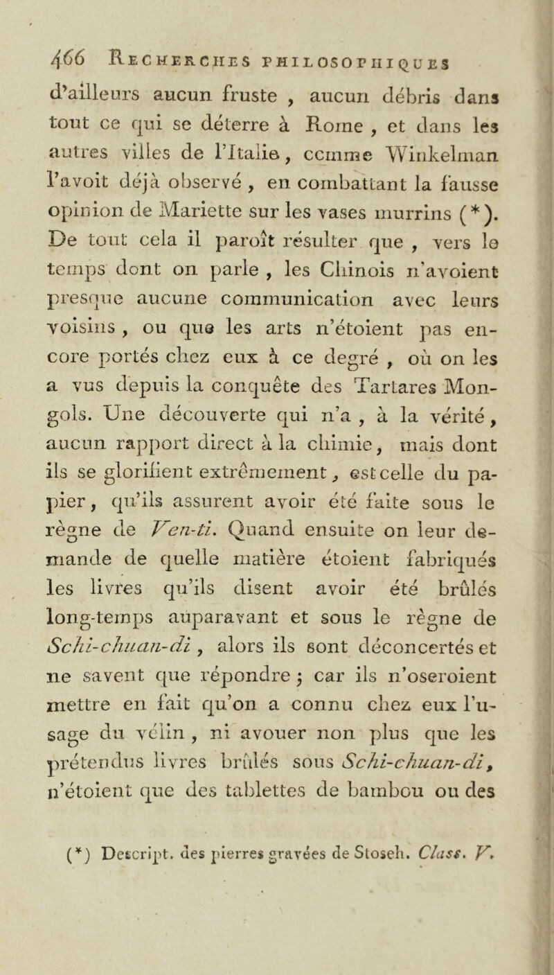d’ailleurs aucun fruste , aucun débris dans tout ce qui se déterre à Rome , et dans les autres villes de Titane., ccinme Winkelman Ta voit déjà observé , en combattant la fausse opinion de Mariette sur les vases murrins (*). De tout cela il paroît résulter que , vers le temps dont on parle , les Chinois n’avoient presque aucune communication avec leurs voisins , ou que les arts n’étoient pas en- core portés chez eux à ce degré , où on les a vus depuis la conquête des Tartares Mon- gols. Une découverte qui n’a , à la vérité , aucun rapport direct à la chimie, mais dont ils se glorilient extrêmement, est celle du pa- pier, qu’ils assurent avoir été faite sous le règne de Ven-ti. Quand ensuite on leur de- mande de quelle matière étoient fabriqués les livres qu’ils disent avoir été brûlés long-temps auparavant et sous le règne de Schi-chuan-di , alors ils sont déconcertés et 11e savent que répondre j car ils n’oseroient mettre en fait qu’on a connu chez eux l’u- sage du vélin , ni avouer non plus que les prétendus livres brûlés sous Schi-chuan-di, n’étoient que des tablettes de bambou ou des (*) Deecript. des pierres gravées de Stoseh. Cîass, V,