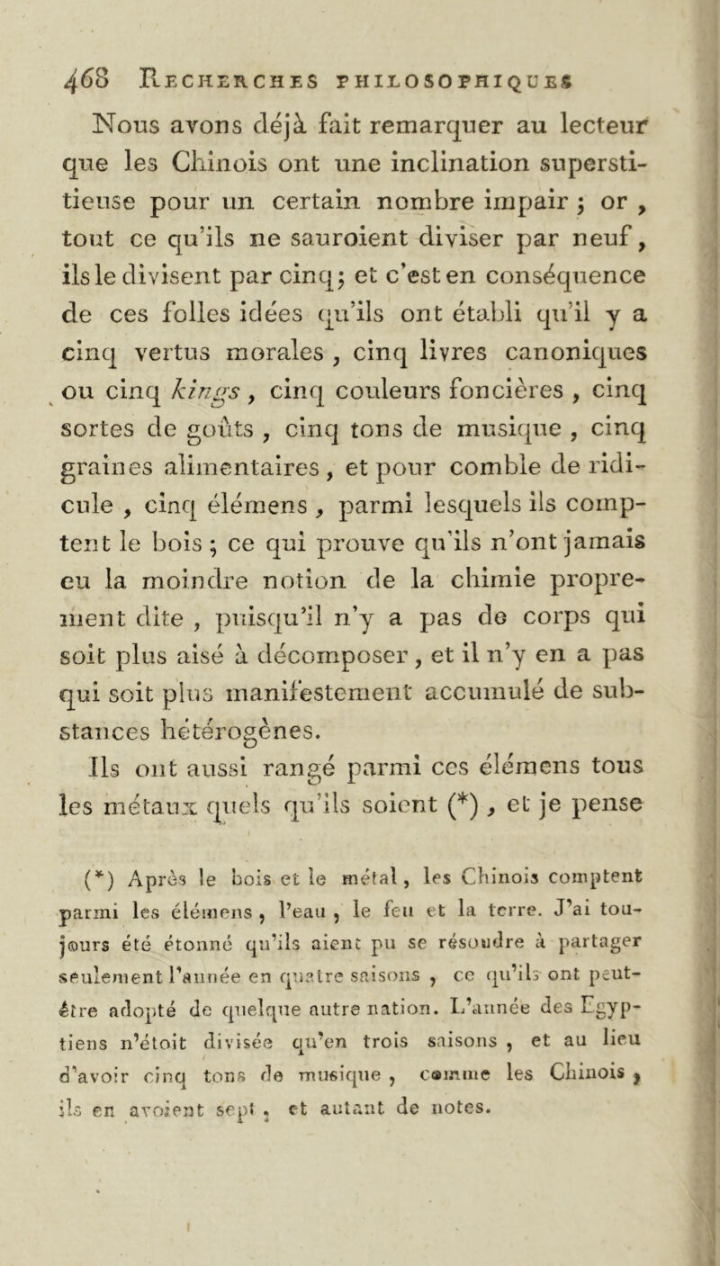 Nous ayons déjà fait remarquer au lecteur que les Chinois ont une inclination supersti- tieuse pour un certain nombre impair ; or , tout ce qu’ils ne sauroient diviser par neuf, ils le divisent par cinq; et c’est en conséquence de ces folles idées qu’ils ont établi qu’il y a cinq vertus morales , cinq livres canoniques ou cinq kings, cinq couleurs foncières , cinq sortes de goûts , cinq tons de musique , cinq graines alimentaires , et pour comble de ridi- cule , cinq élérnens , parmi lesquels ils comp- tent le bois ; ce qui prouve qu’ils n’ont jamais eu la moindre notion de la chimie propre- ment dite , puisqu’il n’y a pas de corps qui soit plus aisé à décomposer, et il n’y en a pas qui soit plus manifestement accumulé de sub- stances hétérogènes. Ils ont aussi rangé parmi ces élérnens tous les métaux quels qu’ils soient (*), et je pense (*) Après le bois et le métal, les Chinois comptent parmi les élérnens , l’eau , le feu et la terre. J’ai tou- jours été étonné qu’ils aient pu se résoudre à partager seulement l’année en quatre saisons , ce qu’ils ont peut- être adopté de quelque autre nation. L’année des Egyp- tiens n’étoit divisée ciu’en trois saisons , et au lieu < * d’avoir cinq tons de musique , camute les Chinois ? ils en avoient sep* . et autant de notes.