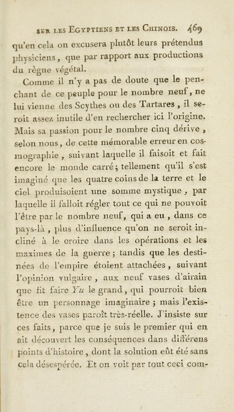 qu en cela on excusera plutôt leurs prétendus physiciens , que par rapport aux productions du règne végétal. Comme il n’y a pas de doute que le pen- chant de ce peuple pour le nombre neuf , ne lui vienne des Scythes ou des Tartares , il se- roit assez inutile d’en rechercher ici l’origine. Mais sa passion pour le nombre cinq dérivé , selon nous, de cette mémorable erreur en cos- mographie , suivant laquelle il faisoit et fait encore le monde carre ; tellement qu il s est imaginé que les quatre coins de la terre et le ciel produisaient une somme mystique , par laquelle il falloit régler tout ce qui ne pouvoit l’être par le nombre neuf, qui a eu , dans ce pays-là , plus d’influence qu’on ne seroit in- cliné à le croire dans les opérations et les maximes de la guerre ; tandis que les desti- nées de l’empire étoient attachées , suivant l’opinion vulgaire , aux neuf vases d’airain que fit faire Yu le grand, qui pourroit bien être un personnage imaginaire ; mais l’exis- tence des vases paroît très-réelle. J insiste sur ces faits, parce que je suis le premier qui en ait découvert les conséquences dans diderens points d’histoire , dont la solution eut été sans cela désespérée. Et on voit par tout ceci com-