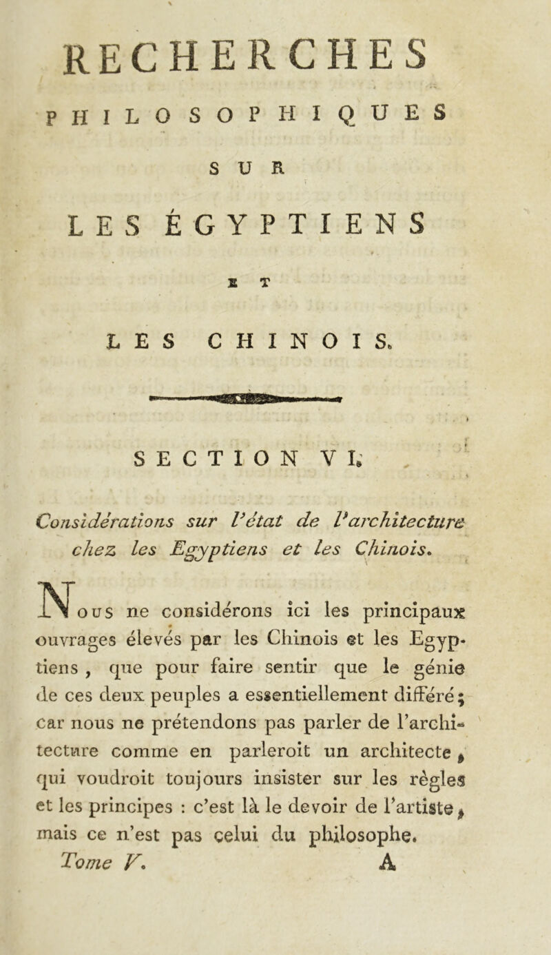 philosophiques SUR LES ÉGYPTIENS ♦ . B T LES CHINOIS. SECTION VI. ■ # ./ K Considérations sur l’état de Varchitecture chez les Egyptiens et les Chinois* INl O us ne considérons ici les principaux ouvrages élevés par les Chinois et les Egyp- tiens , cpie pour faire sentir que le génie (le ces deux peuples a essentiellement différé; car nous ne prétendons pas parler de Farchî- lecture comme en parleroit un architecte ^ qui voudroit toujours insister sur les règles et les principes : c’est là le devoir de Fartiste^ mais ce n’est pas celui du philosophe. Tome V* A