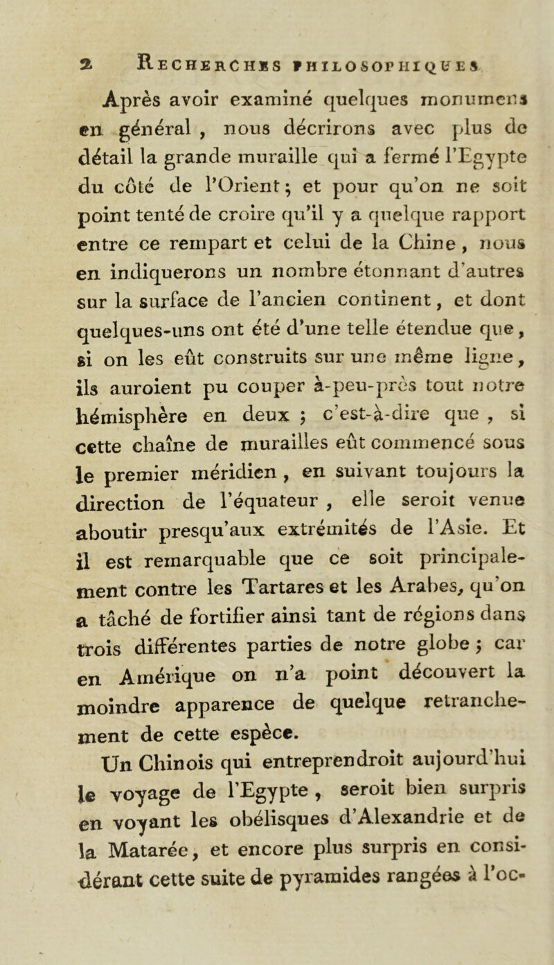 a Rechekchss ?HILOSOPHIQÜ^ES Après avoir examiné quelques monumcns en. général , nous décrirons avec plus de détail la grande muraille qui a fermé l’Egypte du coté de l’Orient; et pour qu’on ne soit point tenté de croire qu’il y a quelque rapport entre ce rempart et celui de la Chine , nous en indiquerons un nombre étonnant d’autres sur la surface de l’ancien continent, et dont quelques-uns ont été d’une telle étendue que, si on les eût construits sur une même ligne, ils auroient pu couper à-peu-près tout notre hémisphère en deux ; c’est-à-dire que , si cette chaîne de murailles eût commencé sous le premier méridien , en suivant toujours la direction de l’équateur , elle seroit venue aboutir presqu’aux extrémités de l’Asie. Et il est remarquable que ce soit principale- ment contre les Tartares et les Arabes, qu’on a tâché de fortifier ainsi tant de régions dans trois differentes parties de notre globe ; car Amérique on n a point découvert la moindre apparence de quelque retranche- ment de cette espèce. Un Chinois qui entreprendroit aujourd’hui le voyage de l’Egypte , seroit bien surpris en voyant les obélisques d’Alexandrie et de la Matarée, et encore plus surpris en consi- dérant cette suite de pyramides rangées à Toc-