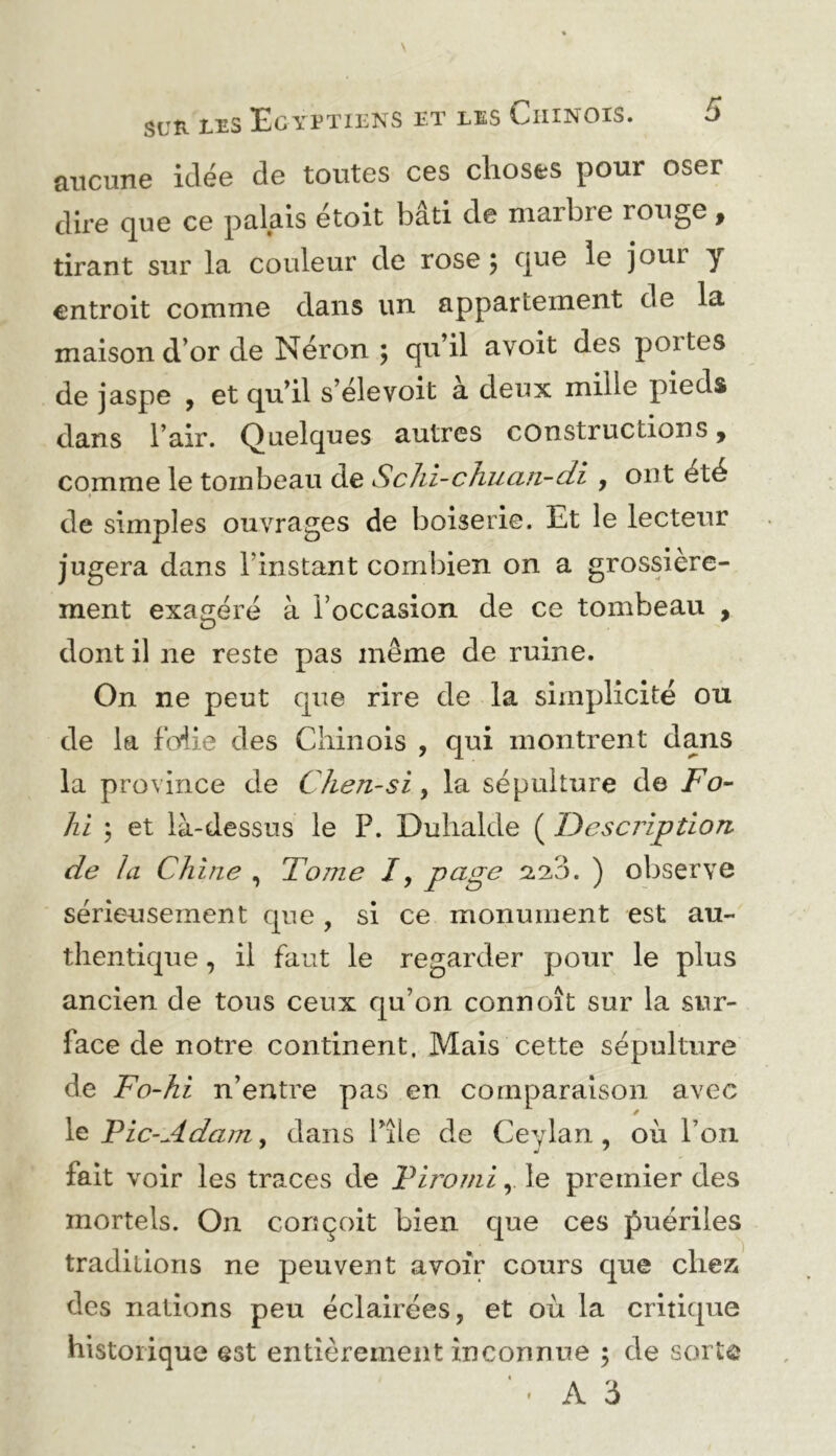 aucune idée de toutes ces choses pour oser dire que ce palais étoit bâti de marbre rouge, tirant sur la couleur de rose 5 q^^ jour y entroit comme dans un appartement de la maison d’or de Néron ; qu’il avoit des poites de jaspe , et qu’il s’élevoit à deux mille pieds dans l’air. Quelques autres constructions, comme le tombeau de Sclii-chuan-di , ont été * de simples ouvrages de boiserie. Et le lecteur jugera dans l’instant combien on a grossière- ment exagéré à l’occasion de ce tombeau , dont il ne reste pas même de ruine. On ne peut que rire de la simplicité ou de la foiie des Chinois , qui montrent dans la province de Chen-si, la sépulture de /’u- lii 5 et là-dessus le P. Duhalde ( Description de la Chine , Tome /, 2.23. ) oljserve sérieusement que , si ce monument est au- thentique , il faut le regarder pour le plus ancien de tous ceux qu’on connoît sur la sur- face de notre continent. Mais cette sépulture de Fo-hi n’entre pas en comparaison avec le Tic-Adam ^ dans l’île de Ceylan, où l’on fait voir les traces de Tiromi, le premier des mortels. On conçoit bien que ces puériles traditions ne peuvent avoir cours que chez des nations peu éclairées, et où la critique historique est entièrement inconnue ; de sorte