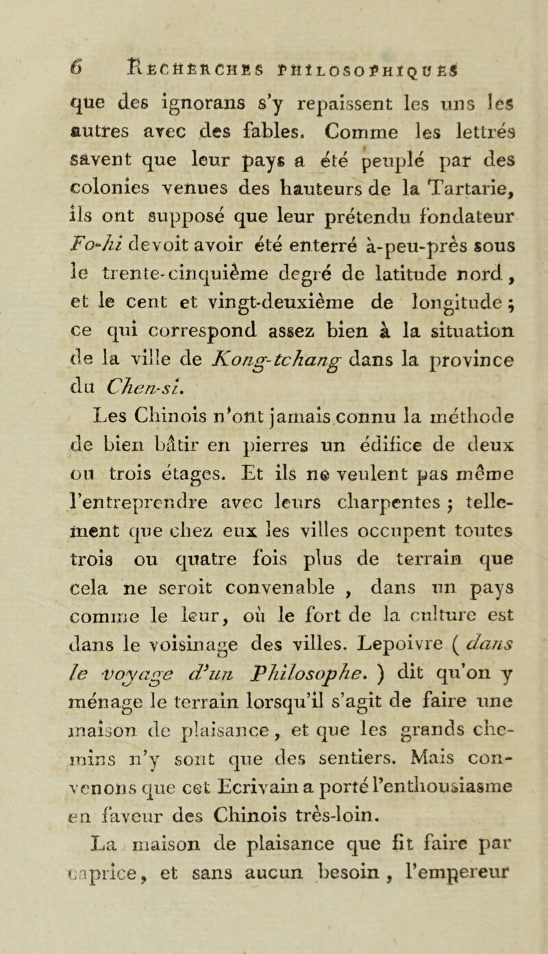 que des ignorans s'y repaissent les uns les autres arec des fables. Comme les lettrés savent que leur pays a été peuplé par des colonies venues des hauteurs de la Tartarie, ils ont supposé que leur prétendu fondateur Fo^^hl devoit avoir été enterré à-peu*près sous le trente-cinquième degré de latitude nord, et le cent et vingt-deuxième de longitude ; ce qui correspond assez bien à la situation de la ville de Kong-tchang dans la province du Chcn-si, Les Chinois n^ont jamais connu la méthode de bien bâtir en pierres un édiiice de deux on trois étages. Et ils ne veulent pas même l’entreprendre avec leurs charpentes ; telle- ttient que chez eux les villes occupent toutes trois ou quatre fois plus de terrain que cela ne scroit convenable , dans un pays comme le leur, oii le fort de la culture est dans le voisinage des villes. Lepoivre ( daiis le voyage d^mi Philosophe. ) dit qu’on y ménage le terrain lorsqu’il s’agit de faire une maison de plaisance, et que les grands clic- inins ri’y sont que des sentiers. Mais con- venons que cet Ecrivain a porté l’enthousiasme en laveur des Chinois très-loin. La maison de plaisance que fit faire par caprice, et sans aucun besoin, l’empereur