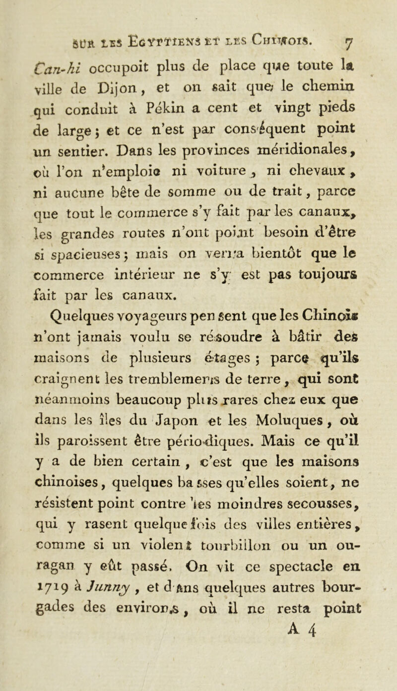 Can-hi occiipoit plus de place que toute la ville de Dijon, et on sait que; le chemin qui conduit à Pékin a cent et vingt pieds de large; et ce n’est par conséquent point un sentier. Dans les provinces méridionales, où l’on n^emploio ni voiture, ni chevaux, ni aucune bête de somme ou de trait, parce que tout le commerce s’y fait par les canaux, les grandes routes n’ont poiait besoin d’être si spacieuses ; mais on ven.'a bientôt que le commerce intérieur ne s’y est pas toujours fait par les canaux. Quelques voyageurs pen sent que les Chinoî» n’ont jamais voulu se résoudre à bâtir des maisons de plusieurs étages ; parca qu’ils craignent les tremblemem de terre, qui sont néanmoins beaucoup plusxares chez eux que dans les îles du Japon et les Moluques, où ils paroissent être périodiques. Mais ce qu’il y a de bien certain , c’est que les maisons chinoises, quelques basses qu’elles soient, ne résistent point contre ùes moindres secousses, qui y rasent quelque lois des villes entières, comme si un violent tourbillon ou un ou- ragan y eût passé. On vit ce spectacle en 1719 à Jimny , et d ftns quelques autres bour- gades des environ^, où il ne resta point A 4