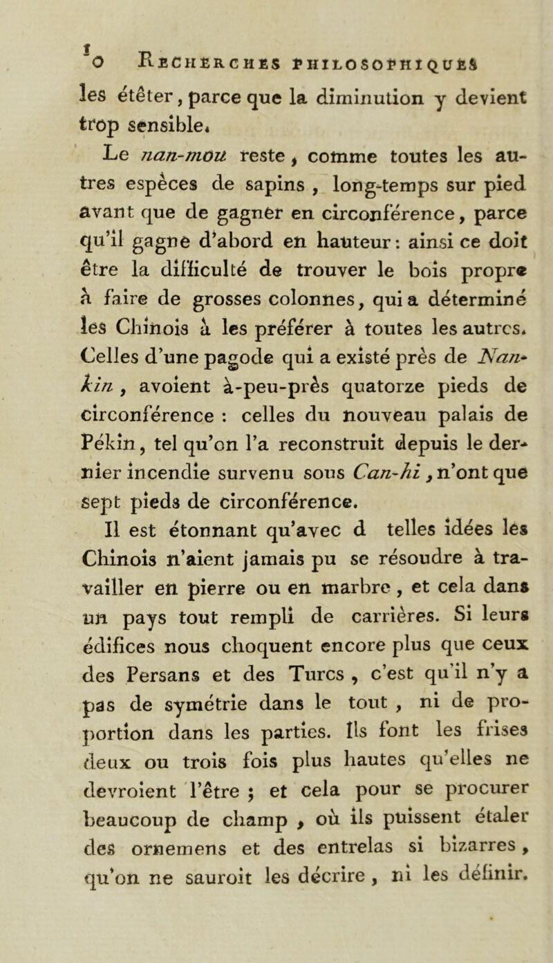 les ëtêter, parce que la dîmiiiulion y devient trop sensible* Le nan-mou reste, comme toutes les au- tres especes de sapins , long-temps sur pied avant que de gagner en circonférence, parce qu’il gagne d’abord en hauteur: ainsi ce doit être la difficulté de trouver le bols propre h faire de grosses colonnes, quia déterminé les Chinois à les préférer à toutes les autres* Celles d’une pagode qui a existé près de Nazi* kiîi, avolent à-peu-près quatorze pieds de circonférence ; celles du nouveau palais de Pékin, tel qu’on l’a reconstruit depuis le der- nier incendie survenu sous ^ n’ont que sept pieds de circonférence* Il est étonnant qu’avec d telles idées les Chinois n’aient jamais pu se résoudre à tra- vailler en pierre ou en marbre, et cela dans un pays tout rempli de carrières. Si leurs édifices nous choquent encore plus que ceux des Persans et des Turcs , c’est qu’il n’y a pas de symétrie dans le tout , ni de pro- portion dans les parties. Ils font les frises deux ou trois fois plus hautes qu’elles ne devroîent d’être ; et cela pour se procurer beaucoup de champ , où ils puissent etaler des ornemens et des entrelas si bizarres, qu’on ne sauroit les décrire , ni les définir.