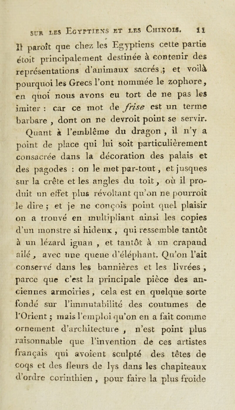 SUR tES Egyptiens et les Chinois. il 1\ paroît que chez les Egyptiens cette partie étoit principalement destinée à contenir des représentations d’animaux sacrés,; et voilà pourquoi les Grecs Font nommée le zophore, en quoi nous avons eu tort de ne pas les imiter : car ce mot de frise est un terme barbare , dont on ne devroit point se servir. Quant à l’emblème du dragon , il n’y a point de place qui lui soit particulièrement consacrée dans la décoration des palais et des pagodes : on le met par-tout, etjusqiies sur la crête et les angles du toit, où il pro- duit un eiîet plus révoltant qu’on ne pourroit le dire ; et je ne conçois point quel plaisir on a trouvé en multipliant ainsi les copies d’un monstre si hideux , qui ressemble tantôt à un lézard iguan , et tantôt à un crapaud ailé ^ avec une queue d’éléphant. Qu’on l’ait conservé dans les bannières et les livrées parce que c’est la principale pièce des an^ ciennes armoiries, cela est en quelque sorte fondé sur l’immutabilité des coutumes de l'Orient ; mais l’emploi qu’on en a fait comme ornement d’architecture , n’est point plus raisonnable que l’invention de ces artistes français qui avoient sculpté des têtes de coqs et des fleurs de lys dans les chapiteaux d ordre corinthien , pour faire la plus froide