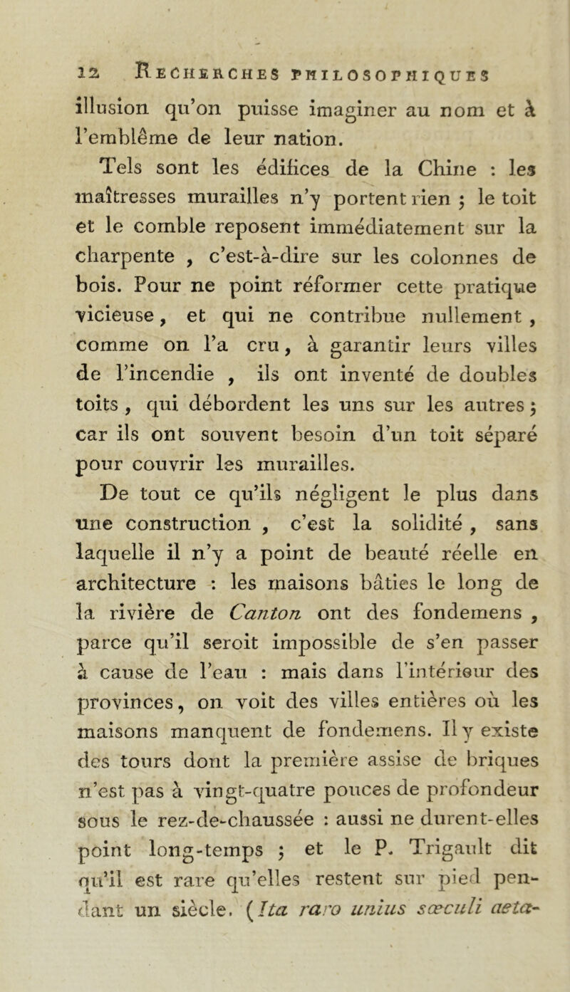 illusion qu’on puisse imaginer au nom et à l’emblème de leur nation. Tels sont les édifices de la Chine : les maîtresses murailles n’y portent rien 5 le toit et le comble reposent immédiatement sur la charpente , c’est-à-dire sur les colonnes de bois. Pour ne point réformer cette pratique vicieuse, et qui ne contribue nullement , comme on l’a cru, à garantir leurs villes de l’incendie , ils ont inventé de doubles toits , qui débordent les uns sur les autres 3 car ils ont souvent besoin d’un toit séparé pour couvrir les murailles. De tout ce qu’ils négligent le plus dans une construction , c’est la solidité , sans laquelle il n’y a point de beauté réelle en architecture : les maisons bâties le long de la rivière de Canton ont des fondemens , parce qu’il seroit impossible de s’en passer à cause de l’eau : mais dans l’intériQur des provinces, on voit des villes entières où les maisons manquent de fondemens. Il y existe des tours dont la première assise de briques n’est pas à vingt-quatre pouces de profondeur sous le rez-de-chaussée : aussi ne durent-elles point long-temps \ et le P. Trigault dit qu’il est rare qu’elles restent sur pied pen- dant un siècle. {^ïta raro unius sœculi aeta--