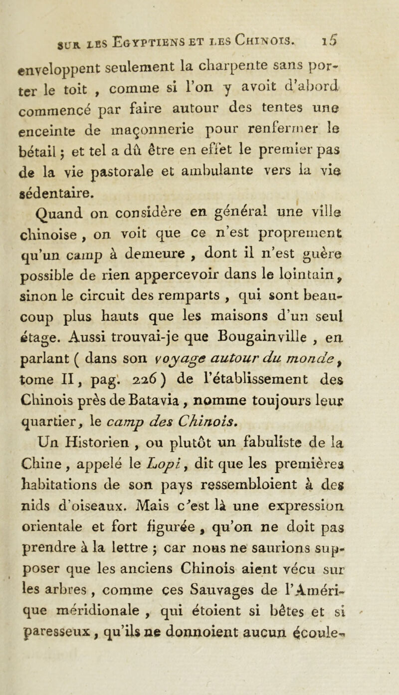enveloppent seulement la charpente sans por- ter le toit , comme si l’on y avoit d’ahord commencé par faire autour des tentes une enceinte de maçonnexae pour renfermer le bétail ; et tel a dû être en effet le premier pas de la vie pastorale et ambulante vers la vie sédentaire. Quand on considère en général une ville chinoise , on voit que ce n’est proprement qu’un camp à demeure , dont il n’est guère possible de rien appercevoir dans le lointain, sinon le circuit des remparts , qui sont beau*- coup plus hauts que les maisons d’un seul étage. Aussi trouvai-je que Bougainville , en parlant ( dans son voyage autour du monde ^ tome II, pag’. 2.26 ) de l’établissement des Chinois près de Batavia, nomme toujours leur quartier, le camp des Chinois, Un Historien , ou plutôt un fabuliste de la Chine , appelé le Lopi, dit que les premières habitations de son pays ressembloient à des nids d’oiseaux. Mais c'^est là une expression orientale et fort figurée , qu’on ne doit pas prendre à la lettre 5 car nous ne’ sauiions sup- poser que les anciens Chinois aient vécu sur les arbres , comme ces Sauvages de l’Améri- que méridionale , qui étoient si bêtes et si paresseux, qu’ils ne donnoient aucun écoule^