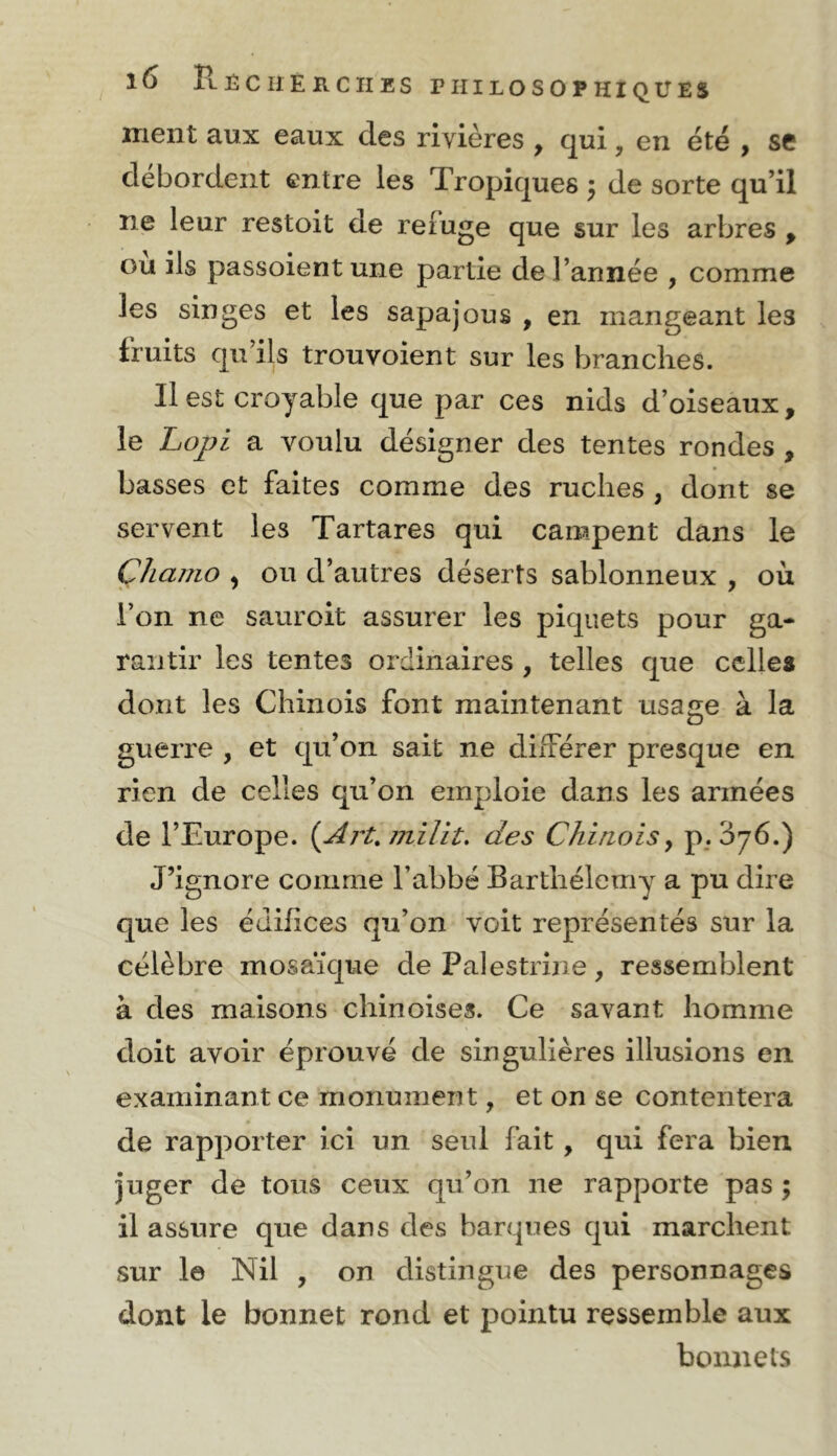 ment aux eaux des rivières , qui, en été , se débordent entre les Tropiques 5 de sorte qu’il ne leur restoit de refuge que sur les arbres , ou ils passoient une partie de l’année , comme les singes et les sapajous , en mangeant les fruits qu’ils trouvoient sur les branches. Il est croyable que par ces nids d’oiseaux, le Loj?i a voulu désigner des tentes rondes , basses et faites comme des ruches , dont se servent les Tartares qui campent dans le Çhaino ) ou d’autres déserts sablonneux , où l’on ne sauroit assurer les piquets pour ga- rantir les tentes ordinaires , telles que celles dont les Chinois font maintenant usage à la guerre , et qu’on sait ne différer presque en rien de celles qu’on emploie dans les armées de l’Europe. {Art, jnilît. des ChirioiSy p. 376.) J’ignore comme l’abbé Barthélemy a pu dire que les édifices qu’on voit représentés sur la célèbre mosaïque de Palestrine, ressemblent à des maisons chinoises. Ce savant homme doit avoir éprouvé de singulières illusions en examinant ce monument, et on se contentera de rapporter ici un seul fait , qui fera bien juger de tous ceux qu’on ne rapporte pas ; il assure que dans des barques qui marchent sur le Nil , on distingue des personnages dont le bonnet rond et pointu ressemble aux bonnets
