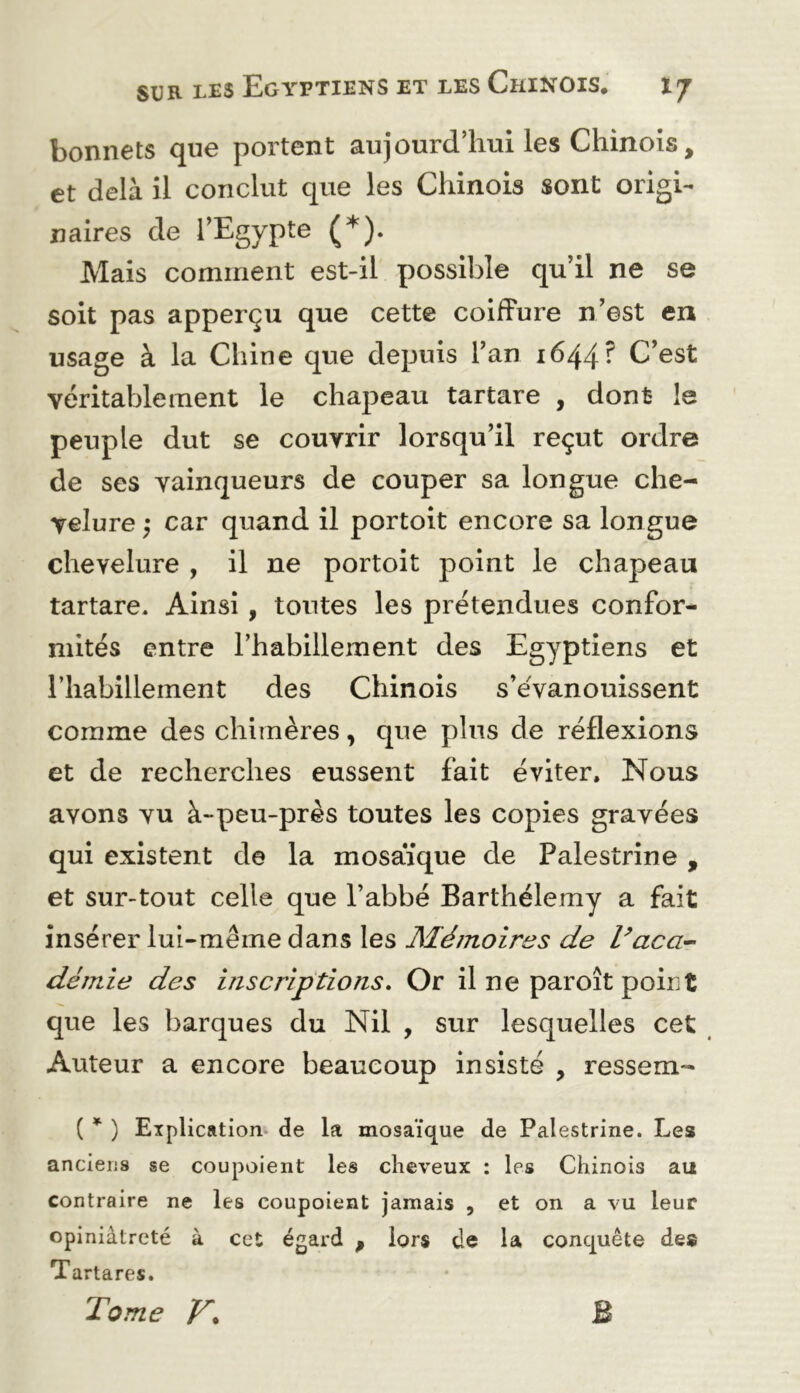 bonnets que portent aujourd’hui les Chinois, et delà il conclut que les Chinois sont origi- naires de l’Egypte (^). Mais comment est-il possible qu’il ne se soit pas apperçu que cette coiffure n’est en usage à la Chine que depuis l’an 1644? C’est véritablement le chapeau tartare , dont le peuple dut se couvrir lorsqu’il reçut ordre de ses vainqueurs de couper sa longue che- velure ) car quand il portoit encore sa longue chevelure , il ne portoit point le chapeau tartare. Ainsi, toutes les prétendues confor- mités entre l’habillement des Egyptiens et l’habillement des Chinois s’eVanouissent comme des chimères, que plus de réflexions et de recherches eussent fait éviter. Nous avons vu à-peu-près toutes les copies gravées qui existent de la mosaïque de Palestrine , et sur-tout celle que l’abbé Barthélemy a fait insérer lui-même dans les JMémoires de Vaca^^ demie des inscriptions. Or il ne paroît point que les barques du Nil , sur lesquelles cet Auteur a encore beaucoup insisté , ressem- ( * ) Explication de la mosaïque de Palestrine. Les anciens se coupoient les cheveux : les Chinois au contraire ne les coupoient jamais , et on a vu leur opiniâtreté à cet égard ^ lors de la conquête des Tartares. Tome B