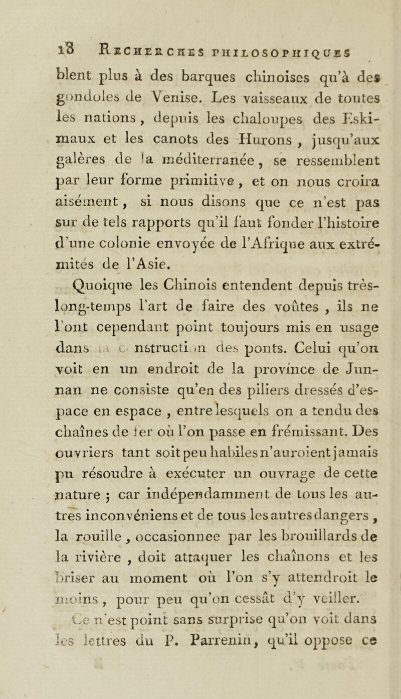 blent plus à des barques cliinoiscs qu’à des gondoles de Venise. Les vaisseaux de toutes les nations , depuis les chaloupes des Eski- maux et les canots des Hurons , jusqu’aux galères de inéditerranée, se ressemblent par leur forme primitive , et on nous croira aisément, si nous disons que ce n’est pas sur de tels rapports qu’il faut fonder l’histoire d’une colonie envoyée de l’Afrique aux extré- mités de l’Asie. Quoique les Chinois entendent depuis très- long-teinps l’art de faire des voûtes , ils ne l’ont cependant point toujours mis en usage dans ià c n&tructi .n des ponts. Celui qu’on voit en un endroit de la province de Jun- nan ne consiste qu’en des piliers dressés d’es- pace en espace , entre lesquels on a tendu des chaînes de ter où l’on passe en frémissant. Des ouvriers tant soit peu habilesn’auroient jamais pu résoudre à exécuter un ouvrage de cette nature 5 car indépendamment de tous les au- tres inconvéniens et de tous les autres dangers , la rouille ^ occasionnée par les brouillards de la rivière , doit attaquer les chaînons et les briser au moment où l’on s’y attendroit le moins , pour peu qu’on cessât d’y veiller. Ce n’est point sans surprise qu’on voit dans les lettres du P. Parrenin, qu’il oj^pose ce