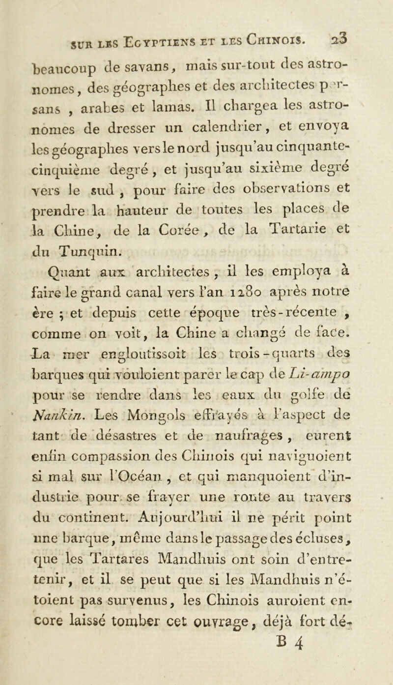 bccincoup (Ig savons, mais sur-tout des astro- nomes, des géographes et des architectes p 'r- sans , arabes et lamas. Il chargea les astro- nomes de dresser un calendrier, et envoya les géographes vers le nord jusqu’au cinquante- cinquième degré , et jusqu’au sixième degre vers le sud , pour faire des observations et prendre la hauteur de toutes les places de la Chine^ de la Corée^ de la Tartarie et du Tunquin. Quant aux architectes , il les employa à faire le grand canal vers l’an 1280 après notre ère ; et depuis cette époque très-récente , comme on voit, la Chine a changé de face. La nier engloiitissoit les trois-quarts des barques qui vouloient parer le cap de Li-ampo pour se rendre dans les eaux du golfe de Nankin. Les Mongols effrayés à l’aspect de tant de désastres et de naufrages , eurent enlin compassion des Chinois qui naviguoient si mal sur l’Océan , et qui maiiquoient d’in- dustrie pour- se frayer une route au travers du continent. Aujourd’hui il ne périt point une barque, même dans le passage des écluses, que les Tartares Mandhuis ont soin d’entre- tenir, et il se peut que si les Mandhuis n’é- toient pas survenus, les Chinois auroient en- core laissé tomber cet ouvrage, déjà fort dé- B 4