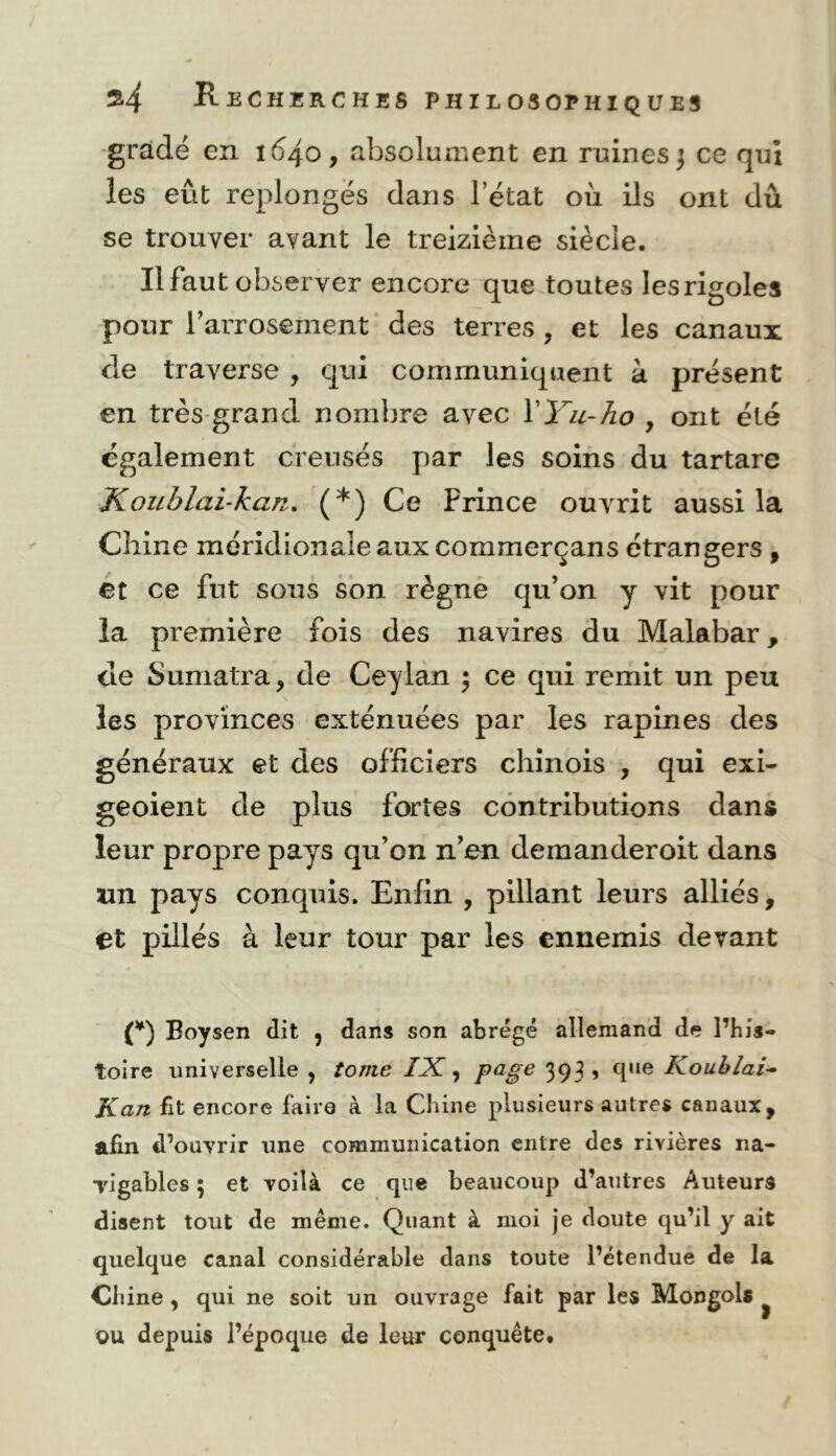 •gradé en 1640, absolument en ruines 3 ce qui les eût replongés dans l’état où ils ont dû se trouver avant le treizième siècle. Il faut observer encore que toutes les rigoles pour l’arrosement des terres , et les canaux de traverse , qui communiquent à présent en très-grand nombre avec VYu-/io , ont été également creusés par les soins du tartare Koublai-kan. (*) Ce Prince ouvrit aussi la Chine méridionale aux commerçans étrangers , ét ce fut sous son règne qu’on y vit pour la première fois des navires du Malabar, de Sumatra, de Ceylàn \ ce qui remit un peu les provinces exténuées par les rapines des généraux et des officiers chinois , qui exi- geoient de plus fortes contributions dans leur propre pays qu’on n’en demanderoit dans un pays conquis. Enfin , pillant leurs alliés, et pillés à leur tour par les ennemis devant O Boysen dit , dans son abrégé allemand de l’his- toire universelle , tome IX ^ 393 ’ Koublai-^ Kan fit encore faire à la Chine plusieurs autres canaux, afin d’ouvrir une communication entre des rivières na- Tigables 5 et voilà ce que beaucoup d’autres Auteurs disent tout de même. Quant à moi Je doute qu’il y ait quelque canal considérable dans toute l’étendue de la Chine , qui ne soit un ouvrage fait par les Mongols ^ ou depuis l’époque de leur conquête*