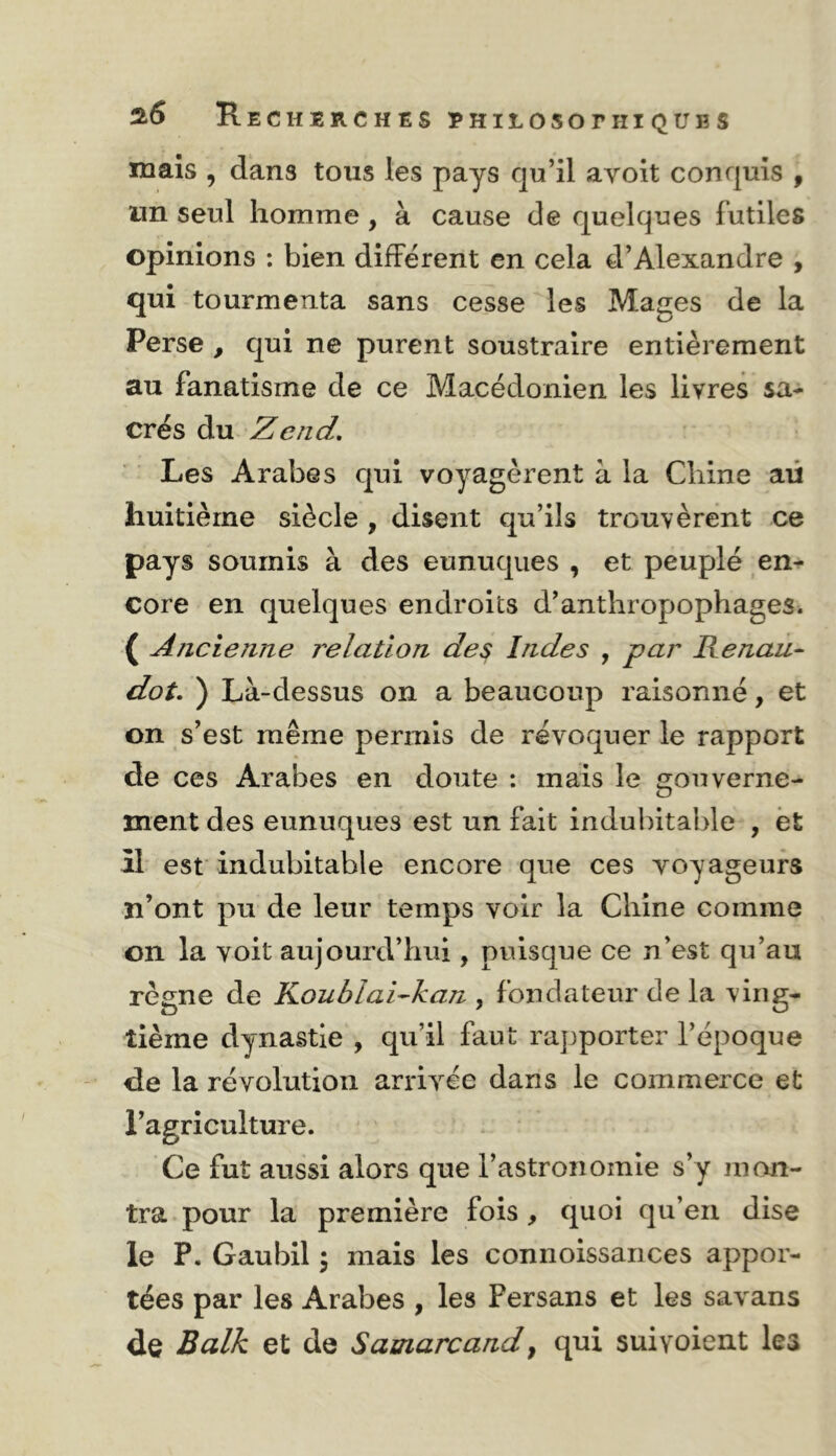 ^6 Recherches rhiloso nii que s mais , dans tous les pays qu’il ayoit conquis , un seul homme, à cause de quelques futiles opinions : bien différent en cela d’Alexandre , qui tourmenta sans cesse les Mages de la Perse , qui ne purent soustraire entièrement au fanatisme de ce Macédonien les livres sa- crés du Z end. Les Arabes qui voyagèrent à la Chine aü huitième siècle , disent qu’ils trouvèrent ce pays soumis à des eunuques , et peuplé en^ core en quelques endroits d’anthropophages. ( Ancienne relation des Indes , par Renan- dot, ) Là-dessus on a beaucoup raisonné, et on s’est même permis de révoquer le rapport de ces Arabes en doute : mais le gouverne- ment des eunuques est un fait indubitable , ët il est indubitable encore que ces voyageurs n’ont pu de leur temps voir la Chine comme on la voit aujourd’hui, puisque ce n’est qu’au règne de KoublaRkan , fondateur de la ving- tième dynastie , qu’il faut rapporter l’époque de la révolution arriv'^ee dans le commerce et l’agriculture. Ce fut aussi alors que l’astronomie s’y mon- tra pour la première fois, quoi qu’en dise le P. Gaubil 5 mais les connoissances appor- tées par les Arabes , les Persans et les sav^ans de Balk et de Samarcand^ qui suivoient les