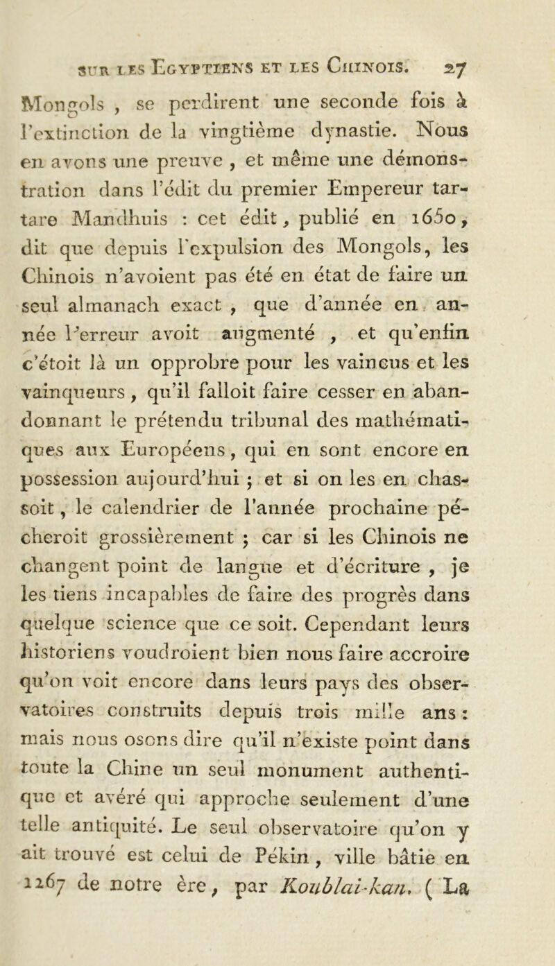 Moni^ols , se perdirent une seconde fois à rextiiiction de la vingtième dynastie. Nous en avons une preuve , et même une démons- tration dans rédit du premier Empereur tar- tare Mandhnis : cet édit, publié en i65o, dit que depuis Tcxpulsion des Mongols, les Chinois n’avoient pas été en état de faire un seul almanach exact , que d’année en an- née Perreur avoit augmenté , et qu’enlin c’étoit là un opprobre pour les vaincus et les vainqueurs , qu’il falloit faire cesser en aban- donnant le prétendu tribunal des mathémati- ques aux Européens, qui en sont encore en possession aujourd’hui ; et si on les en chas- soit, le calendrier de l’année prochaine pé- cheroit grossièrement ; car si les Chinois ne changent point de langue et d’écriture , je les tiens incapaljles de faire des progrès dans quelque science que ce soit. Cependant leurs historiens voudroient bien nous faire accroire qu’on voit encore dans leurs pays des obser- vatoires construits depuis trois mille ans : mais nous osons dire qu’il n’existe point dans toute la Chine un seul monument authenti- que et avéré qui approche seulement d’une telle antiquité. Le seul ol^servatoire qu’on y ait trouvé est celui de Pékin , ville bâtie en 1267 de notre ère^ par Koublal-ka/i, ( La