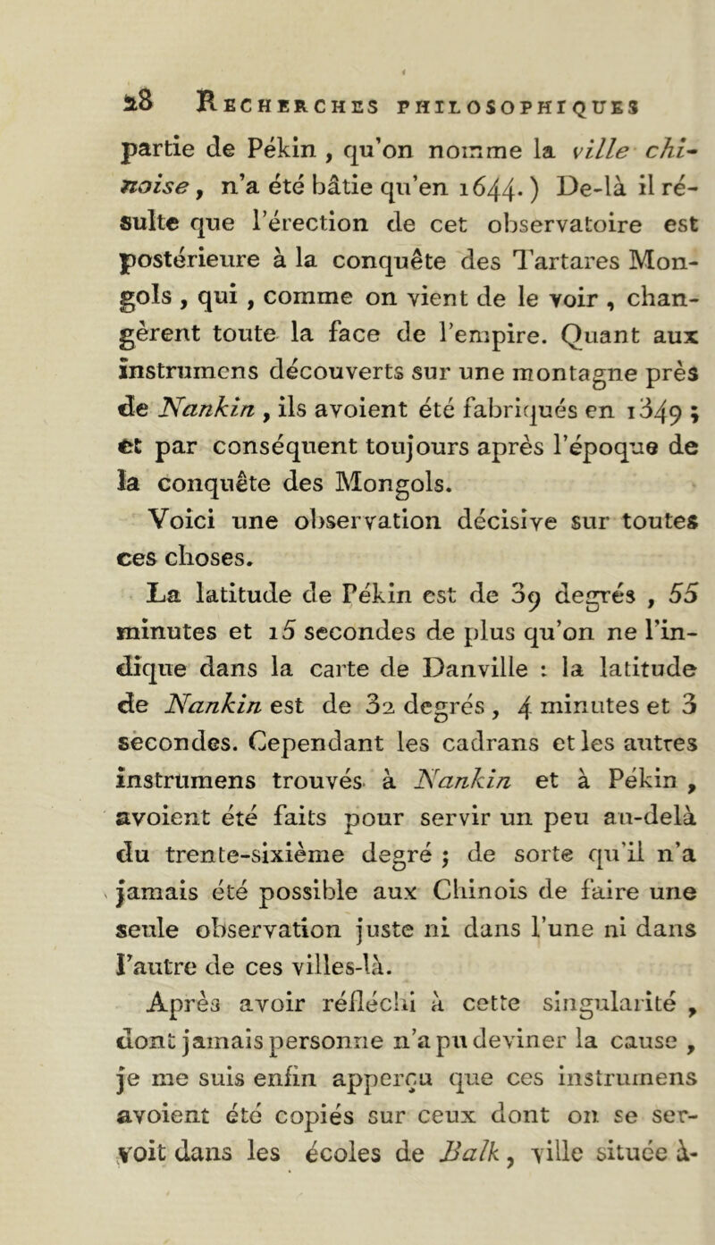 partie de Pékin , qu’on noinme la ville' chi^ noise, n’a été bâtie qu’en 1644* ) il ré- sulte que l’érection de cet observatoire est postérieure à la conquête des Tartares Mon- gols , qui , comme on vient de le voir , chan- gèrent toute la face de l’empire. Quant aux înstrumens découverts sur une montagne près de Nankin , ils avoient été fabriqués en i349 » par conséquent toujours après l’époque de la conquête des Mongols. Voici une observation décisive sur toutes ces choses. La latitude de Pékin est de 3q degrés , 55 minutes et i5 secondes de plus qu’on ne l’in- dique dans la carte de Danville i la latitude de Nankin est de 32 degrés , 4 niinutes et 3 secondes. Cependant les cadrans et les autres înstrumens trouvés- à Nankin et à Pékin , avoient été faits pour servir un peu au-delà du trente-sixième degré j de sorte qu’il n’a jamais été possible aux Chinois de faire une seule observation juste ni dans l’une ni dans l’autre de ces villes-là. Après avoir réiléchi à cette singularité ^ dont jamais personne n’a pu deviner la cause , je me suis enfin apperçu que ces instrumens avoient été copiés sur ceux dont on se ser- voit dans les écoles de Balk, ville située à-