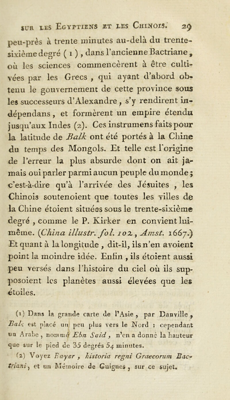 peu-près à trente minutes au-delà du trente- sixième degré ( 1 ), t^ans l’ancienne Bactriane , où les sciences commencèrent à être culti- vées par les Grecs , qui ayant d’abord ob* tenu le gouvernement de cette province sous les successeurs d’Alexandre , s’y rendirent in- dépendans , et formèrent un empire étendu jusqu’aux Indes (2). Ces instrumens faits pour la latitude de J^a/Æ ont été portés à la Chine du temps des Mongols. Et telle est Torigine de l’erreur la plus absurde dont on ait ja- mais oui parler parmi aucun peuple du monde ; c’est-à-dire qu’à l’arrivée des Jésuites , les Chinois soutenoient que toutes les villes de la Chine étoient situées sous le trente-sixième degré , comme le P. Kirker en convient lui- même. {China illustr, foL lox^ Amst. 1667.) Et quant à la longitude , dit-il, ils n’en avoient point la moindre idée. Enfin , ils étoient aussi peu versés dans l’histoire du ciel où ils sup- posoient les planètes aussi élevées que les étoiles. (1) Dans la grande carte de l’Asie, par Banville , est placé un peu plus vers le Nord : cependant un Arabe , nommé Ebn Said y n’en a donné la hauteur <jae sur le pied de 35 degrés 54 minutes. ^2) Voyez Bayer , liistoria regni Graecorum BaC* triani ^ et un îdéinoire de Guignes, sur ce sujet.