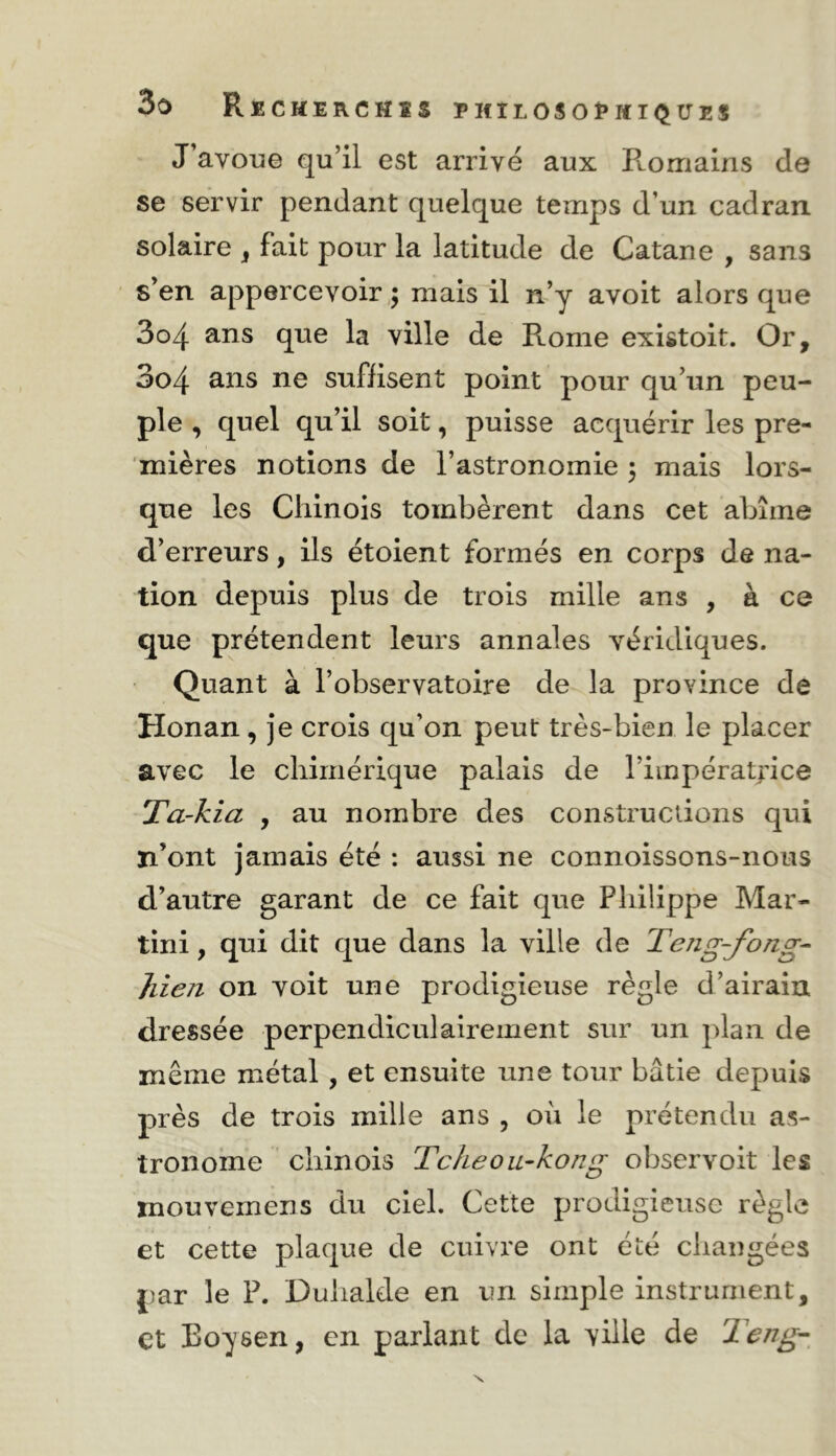 J’avoue qu’il est arrivé aux Romains de se servir pendant quelque temps d’un cadran, solaire „ fait pour la latitude de Catane , sans s’en appercevoirmais il n’y avoit alors que 3o4 ans que la ville de Rome existoit. Or, 3o4 ans ne suffisent point pour qu’un peu- ple , quel qu’il soit, puisse acquérir les pre- mières notions de l’astronomie 5 mais lors- que les Chinois tombèrent dans cet abîme d’erreurs, ils étoient formés en corps de na- tion depuis plus de trois mille ans , à ce que prétendent leurs annales véridiques. Quant à l’observatoire de la province de Honan, je crois qu’on peut très-bien le placer avec le chimérique palais de l’impératrice Ta~kia , au nombre des constructions qui n’ont jamais été : aussi ne connoissons-nous d’autre garant de ce fait que Philippe Mar- tini , qui dit que dans la ville de Teîig-fong^ Jiien on voit une prodigieuse règle d’airain dressée perpendiculairement sur un plan de même métal , et ensuite une tour bâtie depuis près de trois mille ans , où le prétendu as- tronome ' chinois Tckeou-kong observoit les mouvernens du ciel. Cette prodigieuse règle et cette plaque de cuivre ont été changées par le F. Duhalde en un simple instrument, et Boysen, en parlant de la ville de 2eng-^