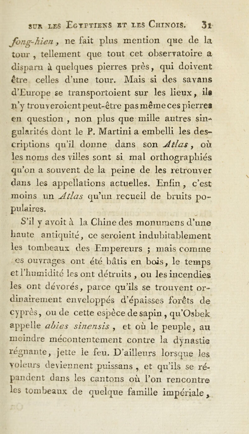 Jhng-hien y ne fait plus mention que de la tour , tellement que tout cet observatoire a disparu à quelques pierres près, qui doivent être celles d’une tour. Mais si des savans d’Europe se transportoient sur les lieux, ila n’y trouyeroient peut-être pas même ces pierres en question , non plus que-mille autres sin^ gularités dont le P. Martini a embelli les des- criptions qu’il donne dans son Atlas, où les noms des villes sont si mal orthographies qu'on a souvent de la peine de les retrouver dans les appellations actuelles. Enfin , c’est moins un Atlas qu’un recueil de bruits po- pulaires. S’il y avoir à la Chine des monumens d’une haute antiquité, ce seroient indubitablement les tombeaux des Empereurs 5 mais comme es ouvrages ont été bâtis en bois, le temps et l’humidité les ont détruits , ou les incendies les ont dévorés, parce qu’ils se trouvent or- dinairement enveloppés d’épaisses iforêts de cyprès, ou de cette espèce de sapin, qu’Osbek appelle ahies sinensis , et où le peuple, au moindre mécontentement contre la dynastie régnante, jette le feu. D’ailleurs lorsque les voleurs deviennent puissans , et qu’ils se ré- pandent dans les cantons où l’on rencontre les tombeaux de quelque famille impériale.