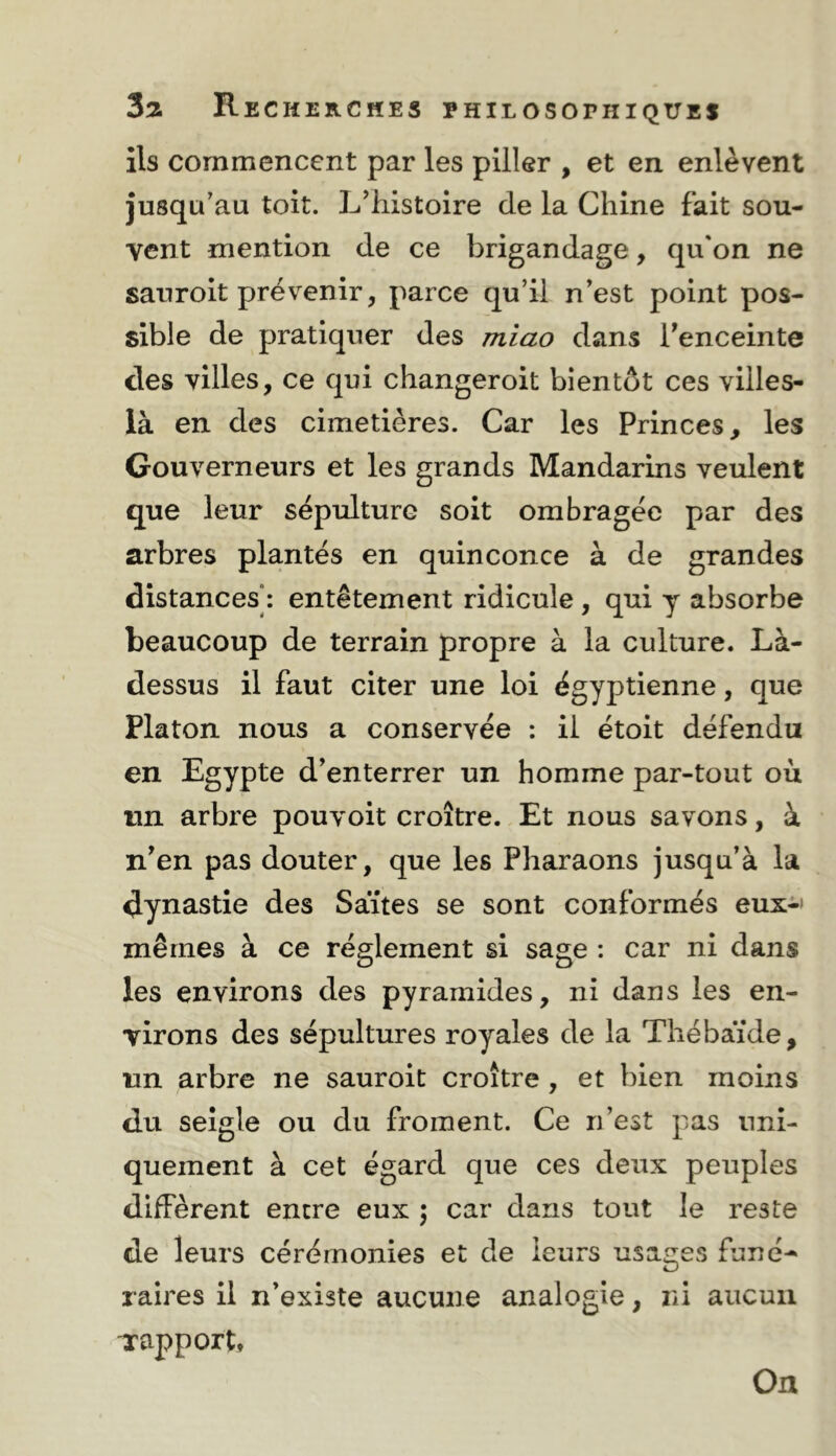 ils commencent par les piller , et en enlèvent jusqu'au toit. L'histoire de la Chine fait sou- vent mention de ce brigandage, qu'on ne sanroit prévenir, parce qu’il n’est point pos- sible de pratiquer des mîao dans Tenceinte des villes, ce qui changeroit bientôt ces villes- là en des cimetières. Car les Princes, les Gouverneurs et les grands Mandarins veulent que leur sépulture soit ombragée par des arbres plantés en quinconce à de grandes distances : entêtement ridicule , qui y absorbe beaucoup de terrain propre à la culture. Là- dessus il faut citer une loi égyptienne, que Platon nous a conservée : il étoit défendu en Egypte d’enterrer un homme par-tout où nn arbre pouvoit croître. Et nous savons, à n’en pas douter, que les Pharaons jusqu’à la dynastie des Saïtes se sont conformés eux-' mêmes à ce réglement si sage : car ni dans les environs des pyramides, ni dans les en- virons des sépultures royales de la Thébaïde, un arbre ne sauroit croître , et bien moins du seigle ou du froment. Ce n’est pas uni- quement à cet égard que ces deux peuples diffèrent encre eux 5 car dans tout le reste de leurs cérémonies et de leurs usages funé^ raires il n’existe aucune analogie, ni aucun -rapport. On