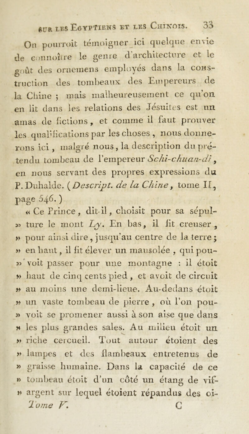 On pouiToit témoigner ici quelque envie de c.>nnoîire le genre d architecture et le g.MÛt des oriiemens employés dans la cons- truction des tombeaux des Empereurs de la Chine ; mais malheureusement ce qu’on en lit dans les relations des Jésuites est un amas de fictions , et comme il faut prouver les quahhcations par les choses , nous donne- rons ici , malgré nous , la description du pré- tendu tombeau de Schi-chiiaii'd'i ^ en nous servant des propres expressions du P.Duhalde. {^Dcscript. de la Chine^ tome H, page 546. ) «Ce Prince, dit* il, choisit pour sa sépul- 33 tiire le mont Cy, En bas, il fit creuser, » pour ainsi dire , jusqu’au centre de la terre ; » en haut, il fit élever un mausolée , qui pou- 33 ' voit passer pour une montagne : il étoit » haut de cinq cents pied, et avoit de circuit » au moins une demi-lieue. Au-dedans étoit >> un vaste tombeau de pierre , où l’on pou- » voit se promener aussi à son aise que dans M les plus grandes sales. Au milieu étoit un » riche cercueil. Tout autour étoient des » lampes et des flam])eaux entretenus de » graisse humaine. Dans la capacité de ce » tombeau étoit d’un côté un étang de vif- » argent sur lequel étoient répandus des oi- Tüine K» G