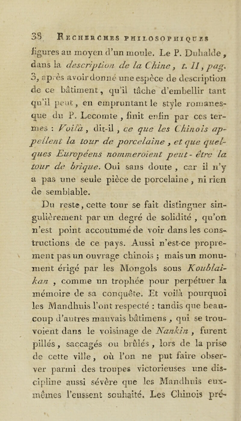 Jîgiire.s au moyen d’un moule. Le P. Duhalde , dans la description de la Chine, t. 11, pag, 3, après avoir donné une espèce de description de ce bâtiment, cp’ii tâche d’embellir tant qu’il peut, en empruntant le style romanes- que du P. Lecomte , finit enfin par ces ter- mes : [ji/à , dit-il , ce que les Chinois ap^ Pelient la tour de porcelaine y et que quel- ques Européens nommeroient peut - être la tour de brique. Oui sans doute , car il n’y a pas une seule pièce de porcelaine, ni rien de semblable. Du reste, cette tour se fait distinguer sin- gulièrement par un degré de solidité , qu’on n’est point accoutumé de voir dans les cons- tructions de ce pays. Aussi n’est-ce propre- ment pas un ouvrage chinois 5 mais un monu- ment érigé par les Mongols sous Koublai- kan , comme un trophée pour perpétuer la mémoire de sa conquête. Et voilà pourquoi les Mandhuis l’ont respecté : tandis que beau- coup d’autres mauvais bâtimens ^ qui se trou- voient dans le voisinage de Nankin , furent pillés, saccagés ou brûlés , lors de la prise de cette ville, où l’on ne put faire obser- ver parmi des troupes victorieuses une dis- cipline aussi sévère que les Mandhuis eux- mêmes l’eussent souhaité. Les Chinois pré-