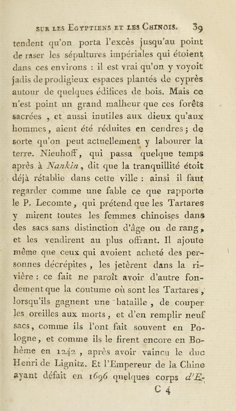 tendent qu’on porta l’excès jusqu’au point de raser les sépultures impériales qui étoient dans ces environs : il est vrai qu’on y voyoît jadis de prodigieux espaces plantés de cyprès autour de quelques édifices de bois. Mais ce n’est point un grand mallieur que ces forêts sacrées , et aussi inutiles aux dieux qu’aux hommes, aient été réduites en cendres 3 de sorte qu’on peut actuellement y labourer la terre. NieuhofF, qui passa quelque temps après à Nankin, dit que la tranquillité étoit déjà rétablie dans cette ville ; ainsi il faut regarder comme une fable ce que rapporte le P. Lecomte , qui prétend que les Tartares y mirent toutes les femmes chinoises dans des sacs sans distinction d’âge ou de rang, et les vendirent au plus offrant. Il ajoute même que ceux qui avoient acheté des per- sonnes décrépites , les jetèrent dans la ri- vière : ce fait ne paroît avoir d’autre fon- demmitque la coutume où sont les Tartares, lorsqu’ils gagnent une'bataille , de couper les oreilles aux morts , et d’en remplir neuf sacs, comme ils l’ont fait souvent en Po- logne , et comme ils le firent encore en Bo- hême en , apres avoir vaincu le duc Henri de Lignitz. Et l’Empereur de la Chine ayant défait en 16^6 quelques corps C 4