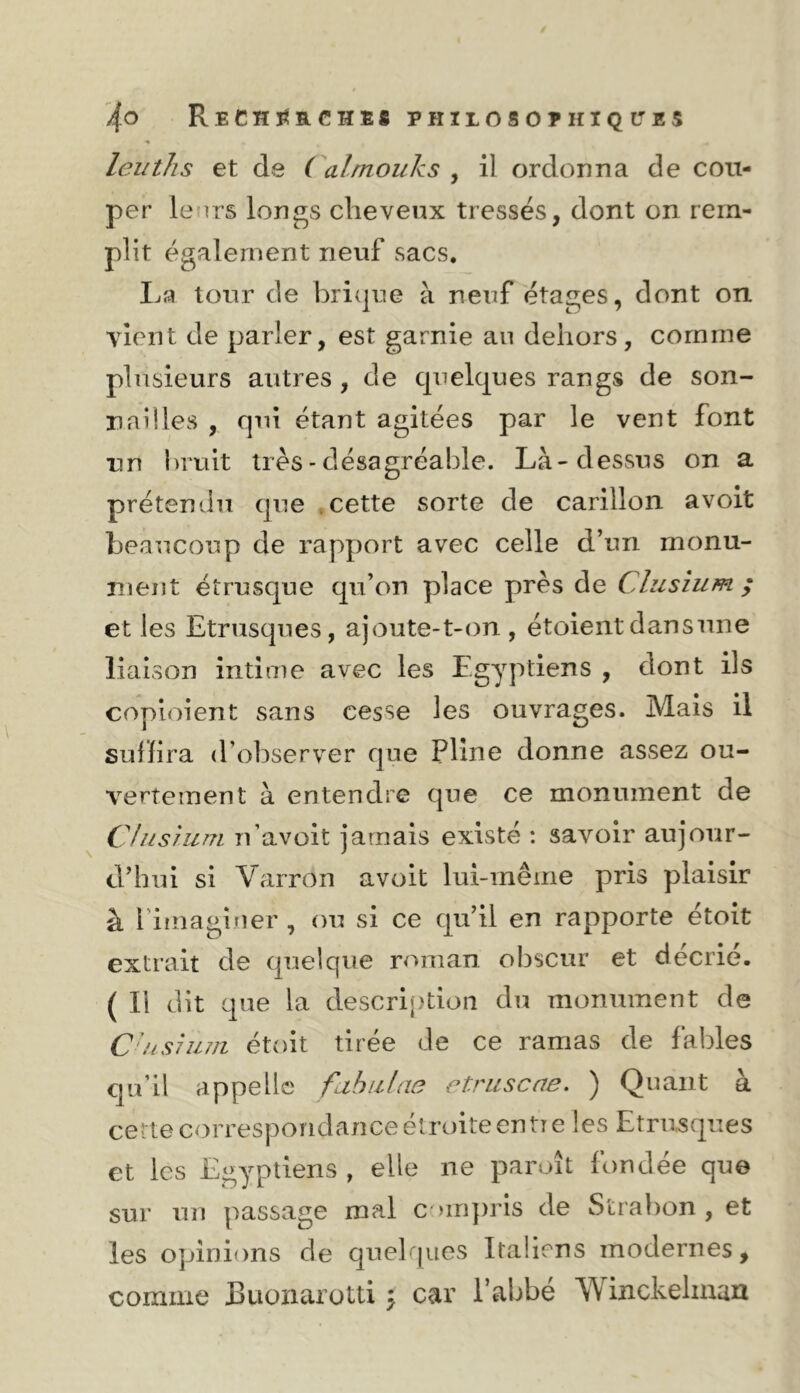 leuths et de ( alrnouks ^ il ordonna de cou- per leurs longs cheveux tressés, dont on rem- plit également neuf sacs. La tour de bri(|ue à neuf étages, dont on vient de parler, est garnie au dehors, comme plusieurs autres , de cpielques rangs de son- nailles , qui étant agitées par le vent font un hruit très - désagréable. Là-dessus on a prétendu que .cette sorte de carillon avoit beaucoup de rapport avec celle d’un monu- ment étrusque qu’on place près de Clusîum ; et les Etrusques, ajoute-t-on , étoientdansune liaison intime avec les Egyptiens , dont ils coploient sans cesse les ouvrages. Mais il subira d’observer que Pline donne assez ou- vertement à entendre que ce monument de C!ns juin n’avoit jamais existé : savoir aujour- d’hui si Varron avoit lui-même pris plaisir à fiinagîtier , ou si ce qu’il en rapporte étoit extrait de quelque roman obscur et décrié. ( Il dit que la description du monument de C'ns7ii7/i étoit tirée de ce ramas de fables qu’il appelle fahiilao etruscae. ) Quant à cette correspondance étroite en tie les Etrusques et les Egyptiens , elle ne paraît fondée que sur un passage mal c >in])ris de Strabon , et les opinions de quelr|ues Italiens modernes, comme Buonarotti ^ car l’abbé Winckeliuau