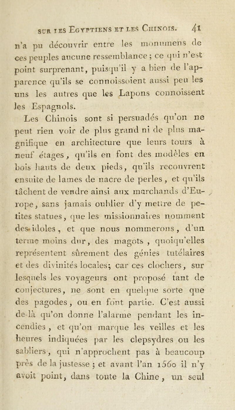 n’a pu découvrir entre ies monmiiens de ces peuples aucune resseitiblance ; ce (pd n’est point surprenant, puisqu’il y a bien de 1 ap- parence qu’ils se connoissoient aussi peu les lins les autres que les Lapons connoissent les Espagnols. Les Chinois sont si persuadés qu’on ne peut rien voir de plus grand ni de plus ma- gnifique en architecture que leurs tours à neuf étages^ qu’ils en font des modèles en Lois liants de deux pieds, qu'ils recouvrent ensuite de lames de nacre de perles , et qu’ils tâchent de vendre ainsi aux marcliands d’Eu- rope, sans jamais oublier d’y mettre de [)e- tites statues, que les missionnaires nomment des* idoles, et que nous nommerous, d’un terme moins dur, des magots , quoiqu'elles représentent sûrement des génies tutélaires et des divinités locales; car ces clochers, sur lesquels les voyageurs ont proposé tant de conjectures, ne sont en quelque sorte que des pagodes , ou en font partie. C’est aussi dedà qu’on donne l’alarme penrlant les in- cendies , et qu’on manjue les veilles et les heures indiquées par les clepsydres ou les sabliers, qui n’approchent pas à beaucoup près de la justesse ; et avant l’an i56o il n’y avüit point, dans toute la Chine, un seul