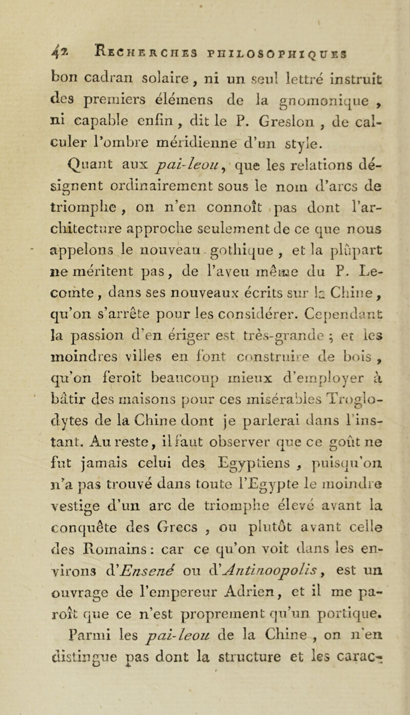 bon cadran solaire , ni un seul lettré instruit des premiers élémens de la gnomonique , ni capable enfin , dit le P. Gresloii , de cal- culer Pombre méridienne d’un style. Quant aux pai-I^oules relations dé- signent ordinairement sous le nom d’arcs de triomphe , on n’en connoît .pas dont l’ar- cliitectnre approche seulement de ce que nous appelons le nouveau. gothique , et la phupart ne méritent pas, de l’aveu même du P. Le- comte , dans ses nouveaux écrits sur h Chine, qu’on s’arrête pour les considérer. Cependant la passion d’en ériger est très-grande ; et les moindres villes en font construire de bois , qu’on feroît beaucoup mieux d’employer à bâtir des maisons pour ces misérables Troglo- dytes de la Chine dont je parlerai dans l’ins- tant. Au reste, il faut observer que ce goût ne fut jamais celui des Egyptiens , puisqu’on n’a pas trouvé dans toute l’Egypte le moindre vestige d’un arc de triomphe élevé avant la conquête des Grecs , ou plutôt avant celle des Romains : car ce qu’on voit dans les en- virons di Ensené ou ^Antinoopolis , est un ouvrage de l’empereur Adrien, et il me pa- roît que ce n’est proprement qu’un portique. Parmi les pai-leou de la Chine , on n’en distingue pas dont la structure et les carac--.