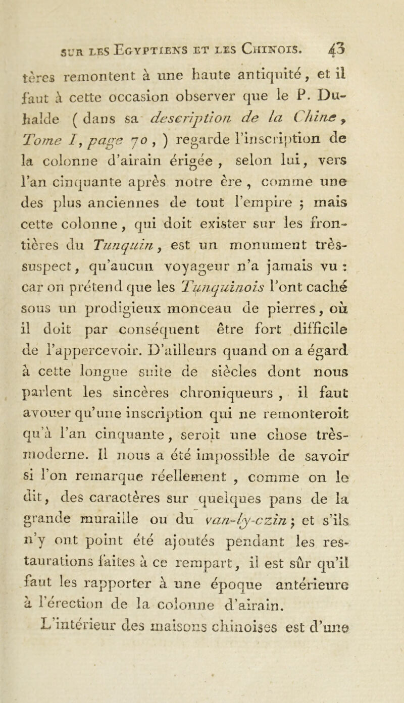 tùrcs remontent à une haute antiquité, et il faut à cette occasion observer que le P. Du- halde (dans description de la Cldrie ^ Tome /, page 70 , ) regarde l’inscription de la colrinne d’airain érigée, selein lui, vers l’an cinquante après notre ère , comme une des plus anciennes de tout l’empire 5 mais cette colonne, qui doit exister sur les fron- tières du Tunquin, est un monument très- suspect, qu’aucun voyageur n’a jamais vu: car on prétend que les Tuiiquinois l’ont caché sous un prodigieux monceau de pierres, ou il doit par conséquent être fort difficile de l’appercevoir. D’ailleurs quand on a égard à cette longue suite de siècles dont nous parlent les sincères chroniqueurs , il faut avouer qu’une inscription qui ne remonteroit qu’à l’an cinquante, seroit une chose très- moderne. Il nous a été iin[)0ssible de savoir si l’on remarque réellement , comme on le dit, des caractères sur quelques pans de la grande muraille ou du van-lj-czin) et s’ils n’y ont point été ajoutés pendant les res- taurations faites à ce rempart, il est sûr qu’il faut les rapporter à une époque antérieure à l’érection de la colonne d’airain. L’interieur des maisons chinoises est d’une