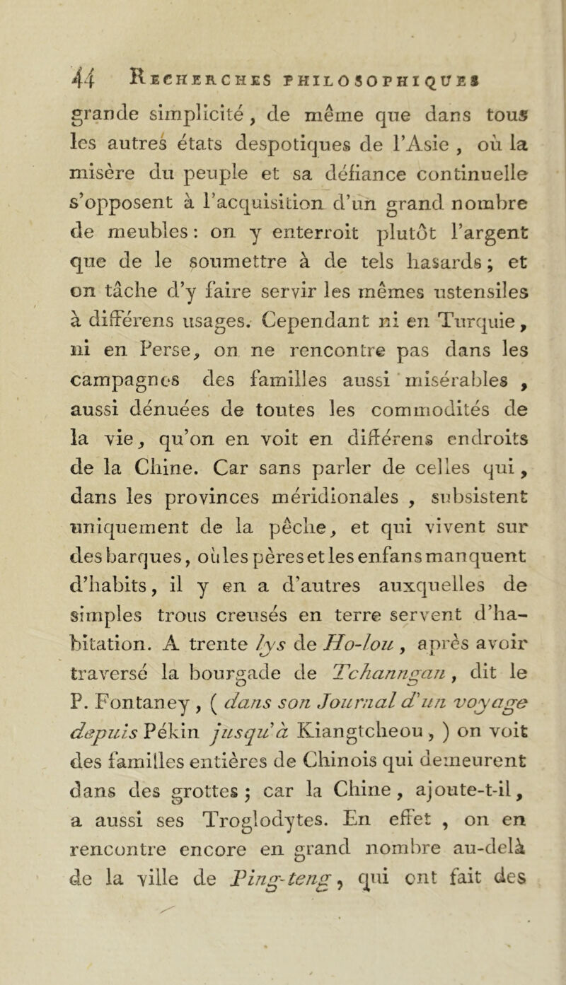 grande simplicité , de même que dans tous les autres états despotiques de l’Asie , où la misère du peuple et sa défiance continuelle s’opposent à l’acquisition d’un grand nombre de meubles : on y enterroit plutôt l’argent que de le soumettre à de tels hasards ; et on tâche d’y faire servir les mêmes ustensiles à différens usages. Cependant ni en Turquie, ni en Perse, on ne rencontre pas dans les campagnes des familles aussi ' misérables , aussi dénuées de toutes les commodités de la yie, qu’on en voit en dihérens endroits de la Chine. Car sans parler de celles qui, dans les provinces méridionales , subsistent uniquement de la pêche, et qui vivent sur des barques, oiiles pères et les enfans manquent d’habits, il y en a d’autres auxquelles de simples trous creusés en terre servent d’ha- bitation. A trente fys de Ho-lou , après avoir traversé la bourgade de Tchanngan, dit le P. Fontaney , ( dans son Journal d'un voyage depuis Pékin jusqu à Kiangtcheou, ) on voit des familles entières de Chinois qui demeurent dans des grottes; car la Chine, ajoute-t-il, a aussi ses Troglodytes. En effet , on en rencontre encore en £rrand nombre au-delà O de la ville de Fing-teng ^ qui cnt fait des