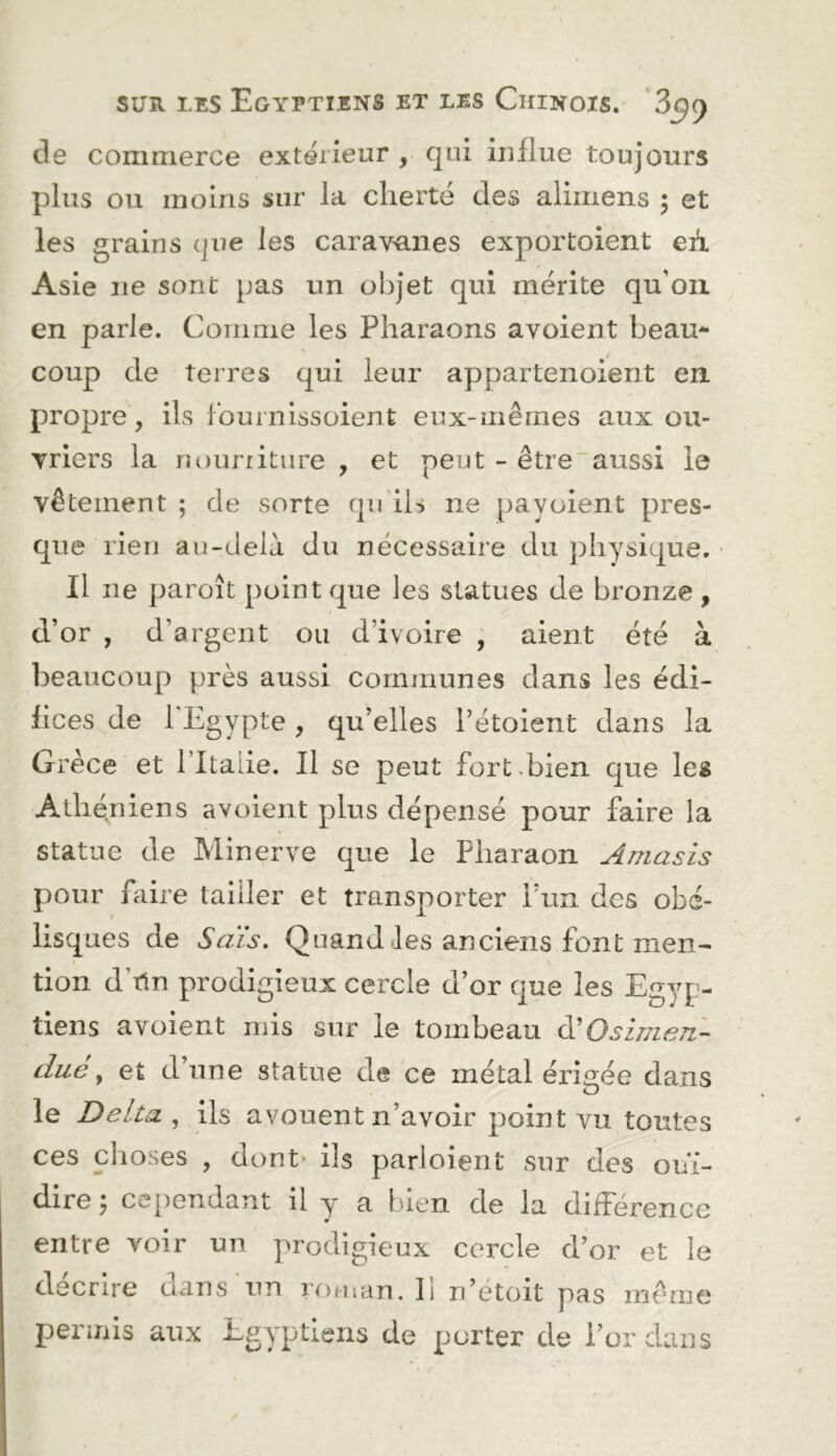 de commerce extérieur , qui influe toujours plus ou moins sur la cherté des aliiiiens ; et les grains que les caravanes exportoient eA Asie ne sont pas un objet qui mérite qu’on en parle. Coin me les Pharaons avoient beau- coup de terres qui leur appartenoient en propre, ils fournissoient eux-mêmes aux ou- Triers la nouriiture , et peut - être~aussi le vêtement ; de sorte qu ih ne payoient pres- que rien au-delà du nécessaire du physique. Il ne paraît point que les statues de bronze, d’or , d’argent ou d’ivoire , aient été à beaucoup près aussi communes dans les édi- hces de l’Egypte , qu’elles l’étoient dans la Grèce et Pltalie. Il se peut fort .bien que les Athén iens avoient plus dépensé pour faire la statue de Minerve que le Pharaon Amasis pour faire tailler et transporter l’un des obé- lisques de Sais. Quand-les anciens font men- tion d’rin prodigieux cercle d’or que les Egyp- tiens avoient mis sur le tombeau Osimen- duc ^ et d’une statue de ce métal érigée dans le Delta , ils avouent n’avoir point vu toutes ces choses , dont* ils parloient sur des ouï- dire y ceiiendant il y a bien de la différence entre voir un prodigieux cercle d’or et le décrire dans un roman, li n’étoit pas même permis aux Egyptiens de porter de l’or dans