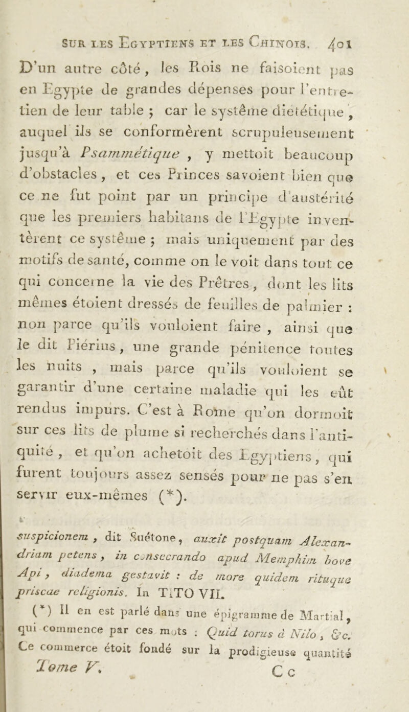 D’un antre côté, les Rois ne faisoient pas en Egypte de grandes dépenses pour l’enti e- tien de leur table ; car le système dielétitjue , auquel iis se conformèrent scruj)uleusement jusqu’à Psammét'ique , y niettoit beaucoup d’obstacles , et ces Piinces savoient bien que ce ne fut point j)ar un prirjcij)e d’austérité f|ue les premiers liabitans de l’EgyjHe iuYen- tèient ce système ; mais uniqueuient par des motifs de santé, comme on le voit dans tout ce qui conceine la vie des Prêtres, dont les lits mêmes étoient dressés de feuilles de palmier : non parce qu’ils vouloient faire , ainsi que le dit Fiérius , une grande pénitence toutes les nuits , mais parce qu’ils vouloient se garantir d une certaine maladie qui les eût rendus impurs. C est a Home qu’on dormoit sur ces lits de pluuie si recherchés dans raiiti- quité , et qu on aclietoit des l.gyptiens, qui fuient toujours assez senses pour ne pas s’en servir eux-mêmes (*). i- suspicioncm y dit Suétone, auxit postquavi Alexan- driam petens, in c.nsccrando apud Memphiin hovê Api , diade/na gestnviü : de more quideni rituque priscae rcligionis. In TO VIL ( ) Il en est parlé dans une épieraninie de Martial y qui commence par ces mots : Quid torus à Nilo , Ce œmmerce étoit fondé sur la prodigieuse quantité