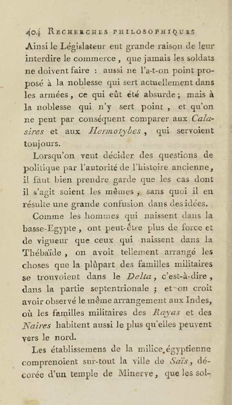 Ainsi le Législateur eut grande raison de leur interdire le commerce , que jamais les soldats ne doivent faire : aussi ne Ta-t-oii point pro- posé à la noblesse qui sert actuellement dans les armées , ce qui eût été absurde ; mais à la noblesse qui n’y sert point , et qu’on ne peut par conséquent comparer aux Cala- sires et aux Ilermotyhcs , qui servoient toujours. Lorsqu’on veut décider des questions de politique par l’autorité de Tbistoire ancienne, il faut bien prendre garde que les cas dont il s’agit soient les mêmes , sans quoi il en résulte une grande confusion dans des idées. Comme les hommes qui naissent dans la basse-Egypte , ont peut-être plus de force et de vigueur que ceux qui naissent dans la Tliébaïde , on avoit tellement arrangé les choses que la plupart des familles militaires se trouvoient dans le Delta ^ c’est-à-dire, dans la partie septentrionale ^ et’^on croit avoir observé le même arrangement aux Indes, où les familles militaires des Jlajas et des JSlaires habitent aussi le plus quelles peuvent vers le nord. Les établissemens de la milice,égyptienne comprenoient sur-tout la ville de Sais, dé- corée d’un temple de Minerve, que les sol-