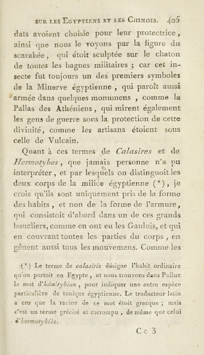 dats avoient choisie pour leur protectrice, ainsi que nous le Toyons par la ligure du scarabée, qui étoit sculptée sur le chaton de toutes les bagues militaires ; car cet in- secte fut toujours un des premiers symboles de la Minerve égyptienne , qui paroît aussi ^armée dans quelques monumens , comme la Pallas des Athéniens , qui mirent également les gens de guerre sous la protection de cette divinité, comme les artisans étoient sous celle de Vulcain. Quant à ces termes de Calasires et de interpréter, et par lesquels on distinguoit les deux corps de la milice égyptienne (*), ]Q crois qu’ils sont uniquement pris de la forme des habits , et non de la forme de rarmure, qui consistoit d’abord dans un de ces grands l)Gucliers, comme en ont eu les Gaulois, et qui en couvrant toutes les parties du corps , en gênent aussi tous les mouvemeris. Comme les i*) Le terme de calasiris désigne l’iiahit ordinaire qu’on portoit en Egypte , et nous trouvons dans Pollux le mot à'héiiiityhioTi , pour indiquer une autre espèce particulière de tunique égyptienne. Le traducteur latin a cru que la ‘racine de ce mot étoit grecque ; mais c’est un terme gréciîé et corrompu , de même que celui . ^herniotyhics* Ce 3