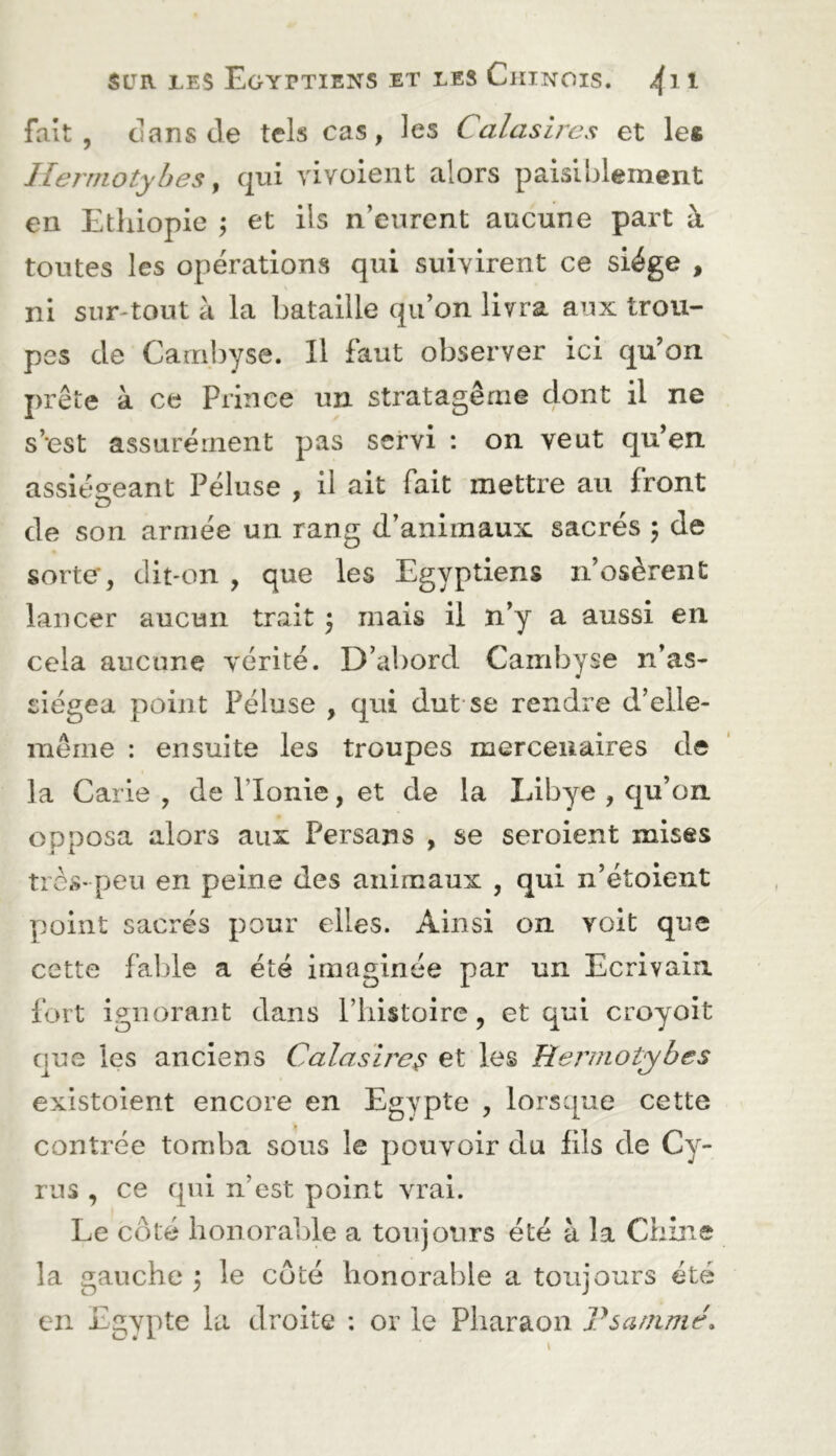 fait , dans de tels cas, les Calas ires et les Ilermotybes y qui vivoient alors paisiblement en Ethiopie ; et iis n’eurent aucune part à toutes les opérations qui suivirent ce siège , ni sur-tout à la bataille qu’on livra aux trou- pes de Carribyse. Il faut observer ici qu’on prête à ce Prince un stratagème dont il ne s’est assurément pas servi : on veut qu’en assiégeant Péluse , il ait fait mettre au front de son armée un rang d’animaux sacrés 5 de sorte', dit-on , que les Egyptiens n’osèrent lancer aucun trait ^ mais il n’y a aussi en cela aucune vérité. D’abord Cambyse n’as- siégea point Péluse , qui dut-se rendre d’elle- mème ; ensuite les troupes mercenaires de la Carie , de Plonie, et de la Libye , qu’on opposa alors aux Persans , se seroient mises tics- peu en peine des animaux , qui n’étoient Y)oint sacrés pour elles. Ainsi on voit que cette fable a été Imaginée par un Ecrivain fort ignorant dans l’iiistoire, et qui croyoit que les anciens Calasire^ et les lîermotybes existoient encore en Egypte , lorsque cette contrée tomba sous le pouvoir du fils de Cy- rus , ce qui n’est point vrai. Le côté honorable a toujours été à la Chine la gauche \ le côté honorable a toujours été en Egypte la droite ; or le Pharaon Vsanimé.