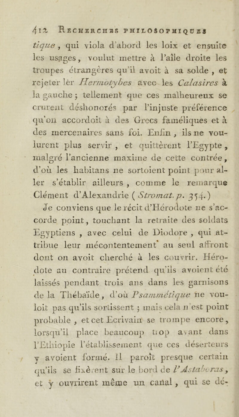 tique , qui viola d’aborcl les loix et ensuite les usages, voulut mettre à l’aîie droite les troupes étrangères qu’il avoit à sa solde , et rejeter 1èr Herrnotyhes avec les Calasires à la gauche ^ tellement que ces malheureux se crurent déshonorés par l’injuste préférence qu’on accordoit à des Grecs faméliques et à des mercenaires sans foi. Eiihri, ils ne vou- lurent plus servir , et quittèrent l’Egypte, malgré l’ancienne maxime de cette contrée, d’où les habitans ne sortoient point jn)nr al- ler s’établir ailleurs , comme le remarque Clément d’Alexandrie ( Stromat. p. 354*) Je conviens que le récit d’Hérodote ne s’ac- corde point, touchant la retraite des soldats Egyptiens , avec celui de Diodore , qui at- tribue leur niécoiitentement* au seul affront dont on avoit cherché à les couvrir. Héro- dote au contraire prétend qu’ils avoient été laissés pendant trois ans dans les garnisons de la Thébaïde, d’où Tsamniétique tie vou- ioit pas qu’ils sortissent ; mais cela n’est point probable, et cet Ecrivain se trompe encore, lorsqu’il place beaucoup tiop a\ant dans l’Ethiopie l’établissement que ces déserteurs y avoient formé. H paroît presque certain qu’ils se fixèrent sur le bord de UAstahvras y et y 'Ouvrirent même un canal, qui se dé-