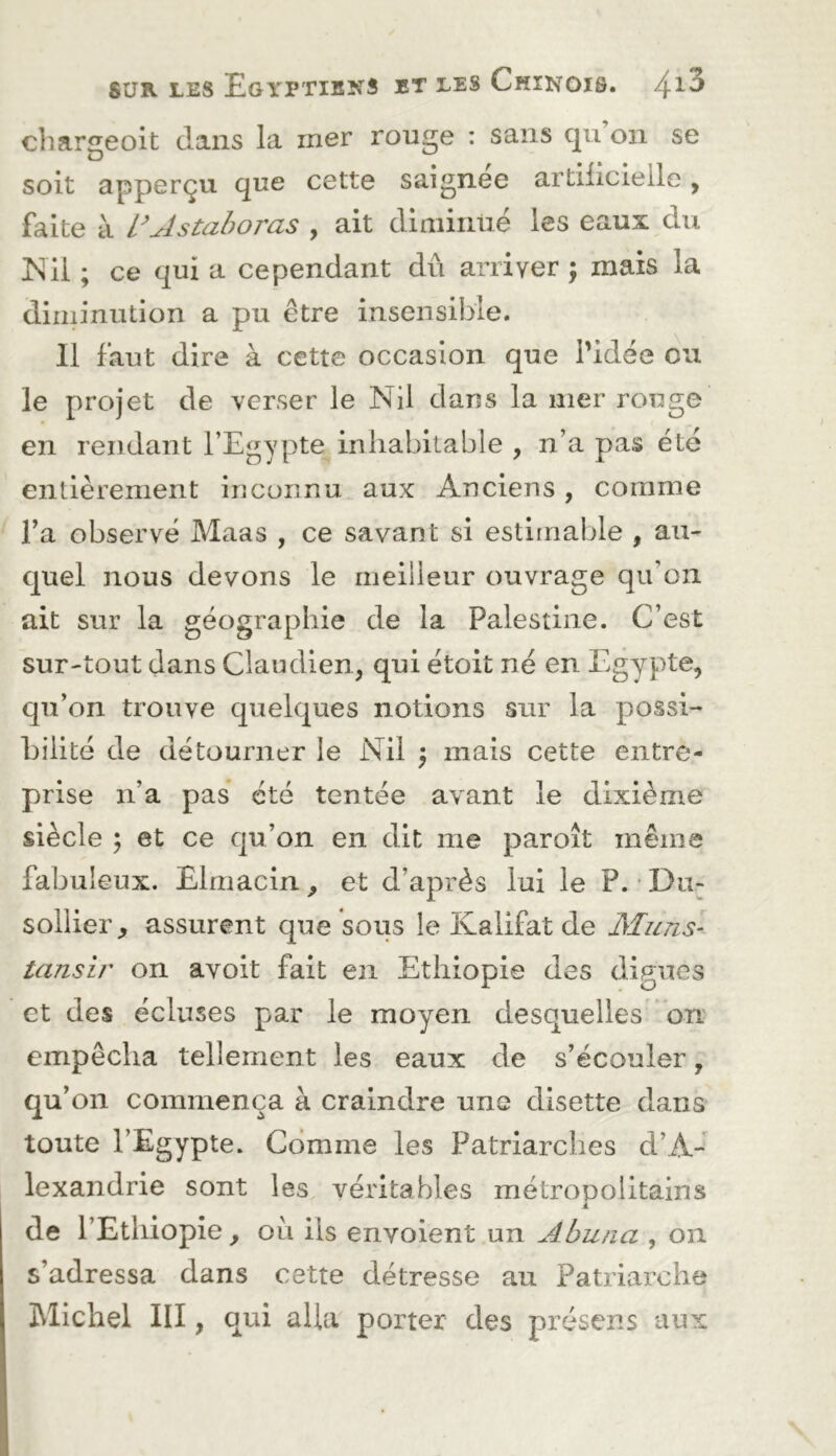 cliariieoit dans la mer rouge : sans qu’on se soit apperçu que cette saignee artüîcieile, faite à l’Astahoras , ait diniiiiüé les eaux du ISil ; ce qui a cependant dû arriver ; mais la diminution a pu être insensible. Il faut dire à cette occasion que l’idée ou le projet de verser le Nil dans la mer rouge en rendant l’Egypte inhabitable , n’a pas été entièrement inconnu aux Anciens, comme Fa observé Maas , ce savant si estimable , au- quel nous devons le meilleur ouvrage qu’on ait sur la géographie de la Palestine. C’est sur-tout dans Ciaudien, qui étoit né en Egypte, qu’on trouve quelques notions sur la possi- bilité de détourner le Nil ) mais cette entre- prise n’a pas été tentée avant le dixième siècle ; et ce qu’on en dit me paroît même fabuleux. Elmacin ^ et d’après lui le P. * Du^ sollier, assurent que sous le Kalifat de Muns- tansir on avoit fait en Ethiopie des dignes et des écluses par le moyen desquelles on empêcha tellement les eaux de s’écouler, qu’ on commença à craindre une disette dans toute l’Egypte. Comme les Patriarches d’A- lexandrie sont les véritables métropolitains k de l’Ethiopie, ou ils envoient un Abuna , on s’adressa dans cette détresse au Patriarche Michel III, qui alla porter des présens aux