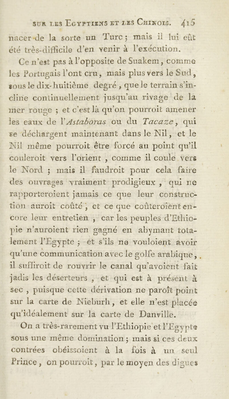 nacer 'de la sorte un Turc 5 mais il lui eût été très-difficile d’en venir à l’exécution. Ce n’est pas à l’opposite de Suakem, comme les Portugais l’ont cru, mais plus vers le Sud, «ous le dix'huitième degré , que le terrain s’in- cline conlinuelleiiient jusqu’au rivage de la mer rouge ; et c’est là qu’on pourroit amener les eaux de \Astaboras ou du Tacaze, qui se déchargent maintenant dans le Nil, et le Nil meme pourroit être forcé au point qu’il couleroit vers l’orient , comme il coule vers le Nord ; mais il faudroit pour cela faire des ouvrages vraiment prodigieux , qui ne rapporteroient jamais ce que leur construc- tion auroit coûté, et ce que coûteroient en- core leur entretien , car les peuples d’Ethio- ]>ie n’auroient rien gagné en abymant tota- lement l’Egypte 5 et s’ils ne vouloient avoir qu’une communication avec le golfe arabique, il suffiroit de rouvrir le canal qu’avoient fait jadis les déserteurs , et qui est à présent à sec , puisque cette dérivation ne paroît point sur la carte de Nieburh, et elle n’est placée qu’ idéalement sur la carte de Danville. On a très-rarement vu l’Ethiopie'et l’Egyptfî sous une même domination ; mais si ces deux contrées obéissoient à la fois à un seul Prince , on pourroit, par le moyen des digues